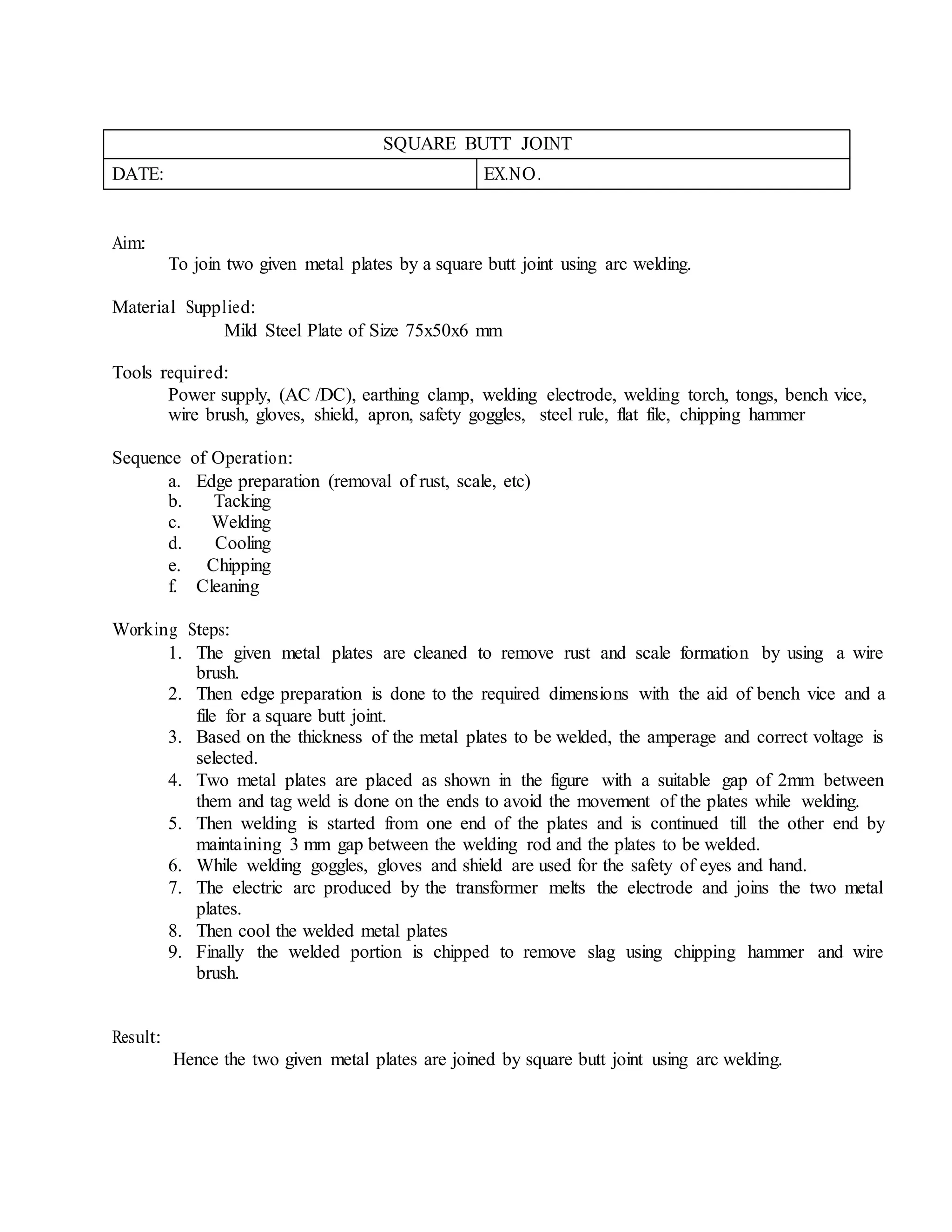 SQUARE BUTT JOINT
DATE: EX.NO.
Aim:
To join two given metal plates by a square butt joint using arc welding.
Material Supplied:
Mild Steel Plate of Size 75x50x6 mm
Tools required:
Power supply, (AC /DC), earthing clamp, welding electrode, welding torch, tongs, bench vice,
wire brush, gloves, shield, apron, safety goggles, steel rule, flat file, chipping hammer
Sequence of Operation:
a. Edge preparation (removal of rust, scale, etc)
b. Tacking
c. Welding
d. Cooling
e. Chipping
f. Cleaning
Working Steps:
1. The given metal plates are cleaned to remove rust and scale formation by using a wire
brush.
2. Then edge preparation is done to the required dimensions with the aid of bench vice and a
file for a square butt joint.
3. Based on the thickness of the metal plates to be welded, the amperage and correct voltage is
selected.
4. Two metal plates are placed as shown in the figure with a suitable gap of 2mm between
them and tag weld is done on the ends to avoid the movement of the plates while welding.
5. Then welding is started from one end of the plates and is continued till the other end by
maintaining 3 mm gap between the welding rod and the plates to be welded.
6. While welding goggles, gloves and shield are used for the safety of eyes and hand.
7. The electric arc produced by the transformer melts the electrode and joins the two metal
plates.
8. Then cool the welded metal plates
9. Finally the welded portion is chipped to remove slag using chipping hammer and wire
brush.
Result:
Hence the two given metal plates are joined by square butt joint using arc welding.
 