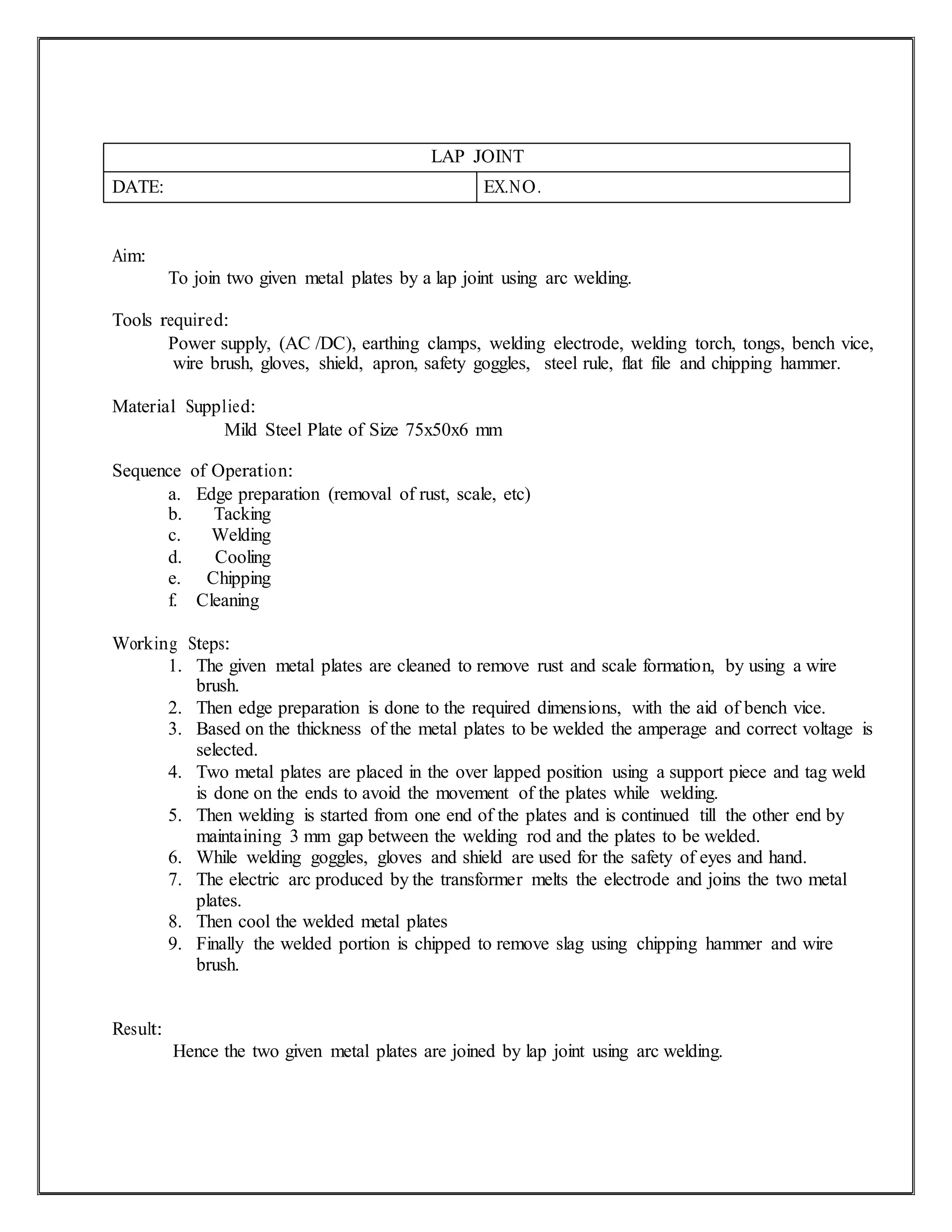 LAP JOINT
DATE: EX.NO.
Aim:
To join two given metal plates by a lap joint using arc welding.
Tools required:
Power supply, (AC /DC), earthing clamps, welding electrode, welding torch, tongs, bench vice,
wire brush, gloves, shield, apron, safety goggles, steel rule, flat file and chipping hammer.
Material Supplied:
Mild Steel Plate of Size 75x50x6 mm
Sequence of Operation:
a. Edge preparation (removal of rust, scale, etc)
b. Tacking
c. Welding
d. Cooling
e. Chipping
f. Cleaning
Working Steps:
1. The given metal plates are cleaned to remove rust and scale formation, by using a wire
brush.
2. Then edge preparation is done to the required dimensions, with the aid of bench vice.
3. Based on the thickness of the metal plates to be welded the amperage and correct voltage is
selected.
4. Two metal plates are placed in the over lapped position using a support piece and tag weld
is done on the ends to avoid the movement of the plates while welding.
5. Then welding is started from one end of the plates and is continued till the other end by
maintaining 3 mm gap between the welding rod and the plates to be welded.
6. While welding goggles, gloves and shield are used for the safety of eyes and hand.
7. The electric arc produced by the transformer melts the electrode and joins the two metal
plates.
8. Then cool the welded metal plates
9. Finally the welded portion is chipped to remove slag using chipping hammer and wire
brush.
Result:
Hence the two given metal plates are joined by lap joint using arc welding.
 