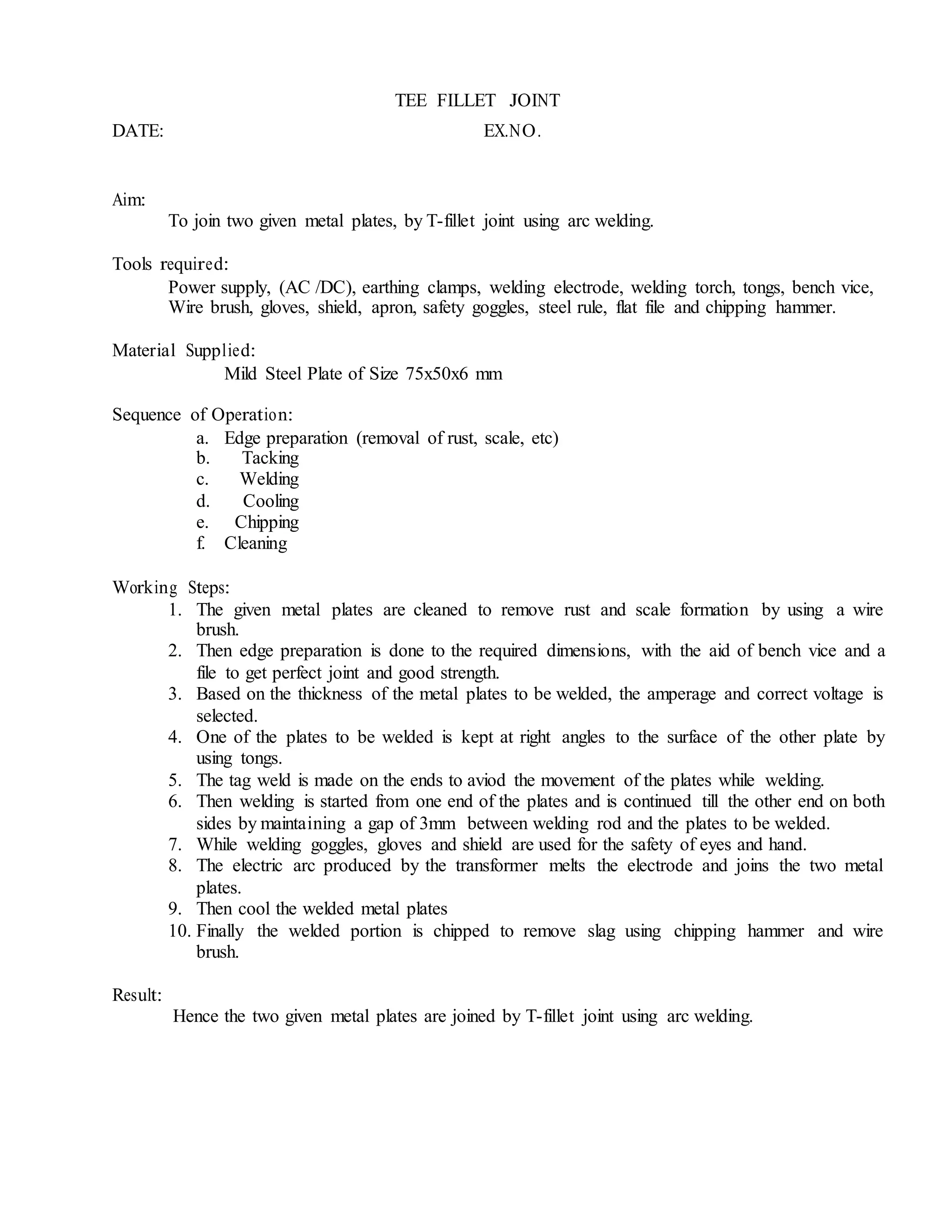 TEE FILLET JOINT
DATE: EX.NO.
Aim:
To join two given metal plates, by T-fillet joint using arc welding.
Tools required:
Power supply, (AC /DC), earthing clamps, welding electrode, welding torch, tongs, bench vice,
Wire brush, gloves, shield, apron, safety goggles, steel rule, flat file and chipping hammer.
Material Supplied:
Mild Steel Plate of Size 75x50x6 mm
Sequence of Operation:
a. Edge preparation (removal of rust, scale, etc)
b. Tacking
c. Welding
d. Cooling
e. Chipping
f. Cleaning
Working Steps:
1. The given metal plates are cleaned to remove rust and scale formation by using a wire
brush.
2. Then edge preparation is done to the required dimensions, with the aid of bench vice and a
file to get perfect joint and good strength.
3. Based on the thickness of the metal plates to be welded, the amperage and correct voltage is
selected.
4. One of the plates to be welded is kept at right angles to the surface of the other plate by
using tongs.
5. The tag weld is made on the ends to aviod the movement of the plates while welding.
6. Then welding is started from one end of the plates and is continued till the other end on both
sides by maintaining a gap of 3mm between welding rod and the plates to be welded.
7. While welding goggles, gloves and shield are used for the safety of eyes and hand.
8. The electric arc produced by the transformer melts the electrode and joins the two metal
plates.
9. Then cool the welded metal plates
10. Finally the welded portion is chipped to remove slag using chipping hammer and wire
brush.
Result:
Hence the two given metal plates are joined by T-fillet joint using arc welding.
 