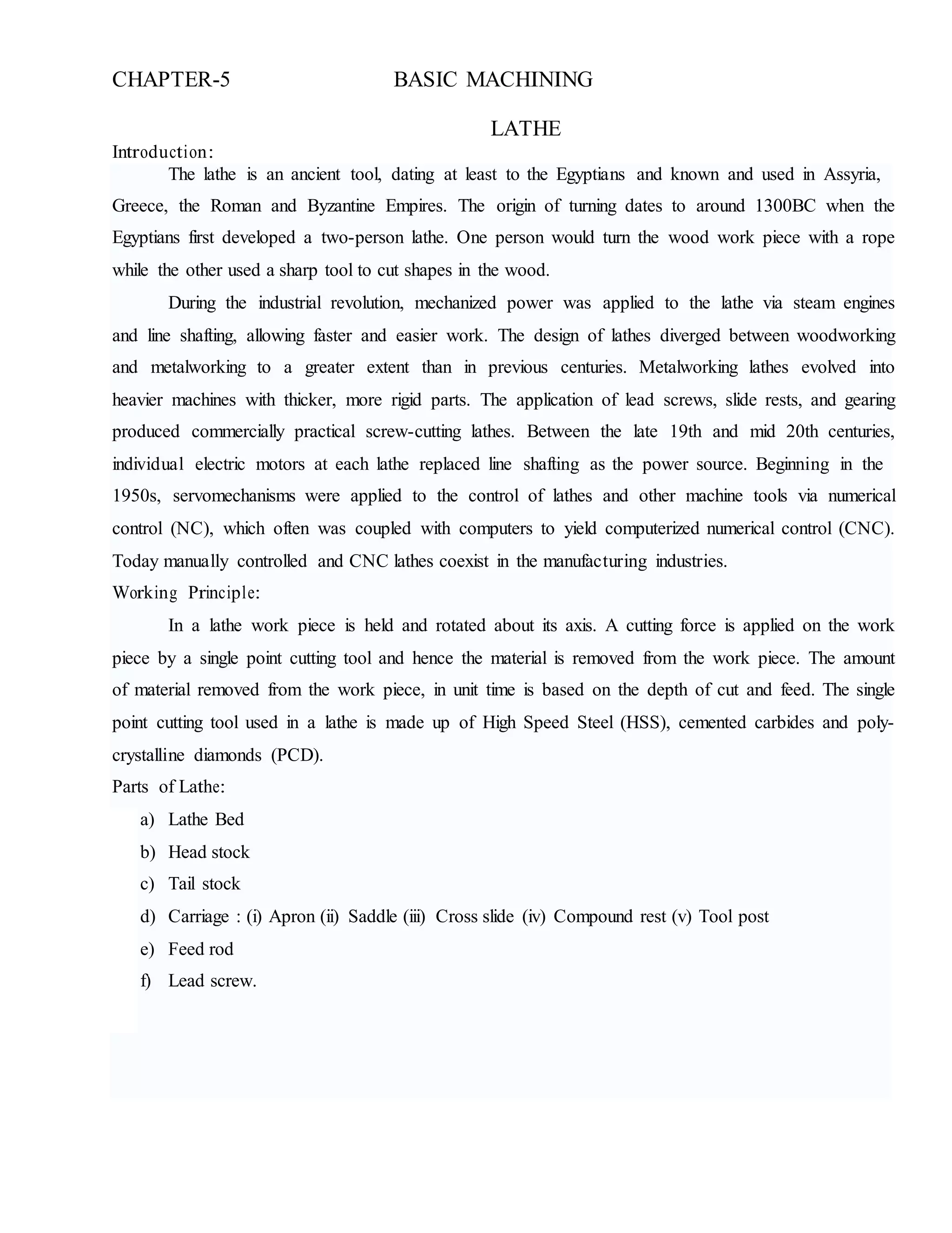 CHAPTER-5 BASIC MACHINING
Introduction:
LATHE
The lathe is an ancient tool, dating at least to the Egyptians and known and used in Assyria,
Greece, the Roman and Byzantine Empires. The origin of turning dates to around 1300BC when the
Egyptians first developed a two-person lathe. One person would turn the wood work piece with a rope
while the other used a sharp tool to cut shapes in the wood.
During the industrial revolution, mechanized power was applied to the lathe via steam engines
and line shafting, allowing faster and easier work. The design of lathes diverged between woodworking
and metalworking to a greater extent than in previous centuries. Metalworking lathes evolved into
heavier machines with thicker, more rigid parts. The application of lead screws, slide rests, and gearing
produced commercially practical screw-cutting lathes. Between the late 19th and mid 20th centuries,
individual electric motors at each lathe replaced line shafting as the power source. Beginning in the
1950s, servomechanisms were applied to the control of lathes and other machine tools via numerical
control (NC), which often was coupled with computers to yield computerized numerical control (CNC).
Today manually controlled and CNC lathes coexist in the manufacturing industries.
Working Principle:
In a lathe work piece is held and rotated about its axis. A cutting force is applied on the work
piece by a single point cutting tool and hence the material is removed from the work piece. The amount
of material removed from the work piece, in unit time is based on the depth of cut and feed. The single
point cutting tool used in a lathe is made up of High Speed Steel (HSS), cemented carbides and poly-
crystalline diamonds (PCD).
Parts of Lathe:
a) Lathe Bed
b) Head stock
c) Tail stock
d) Carriage : (i) Apron (ii) Saddle (iii) Cross slide (iv) Compound rest (v) Tool post
e) Feed rod
f) Lead screw.
 