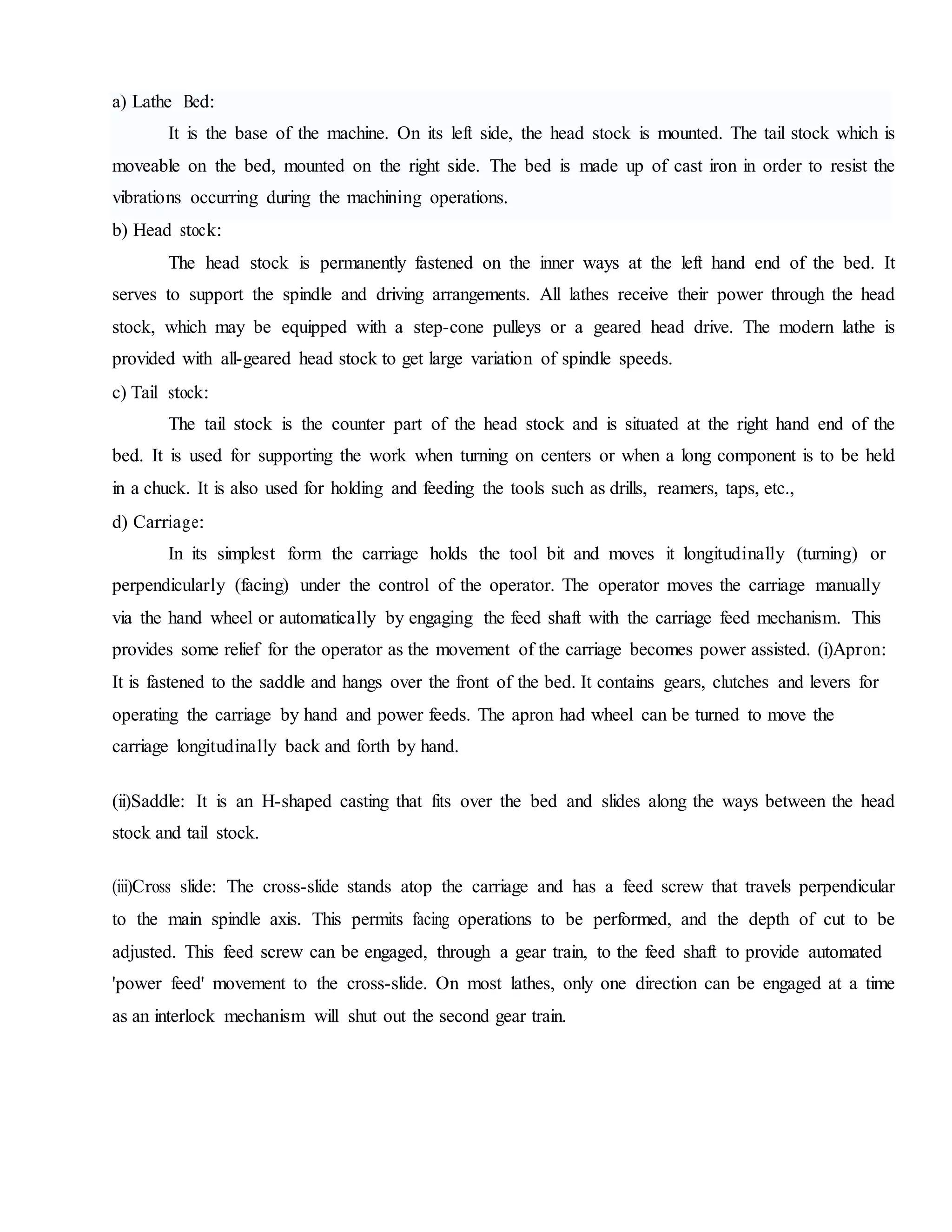 a) Lathe Bed:
It is the base of the machine. On its left side, the head stock is mounted. The tail stock which is
moveable on the bed, mounted on the right side. The bed is made up of cast iron in order to resist the
vibrations occurring during the machining operations.
b) Head stock:
The head stock is permanently fastened on the inner ways at the left hand end of the bed. It
serves to support the spindle and driving arrangements. All lathes receive their power through the head
stock, which may be equipped with a step-cone pulleys or a geared head drive. The modern lathe is
provided with all-geared head stock to get large variation of spindle speeds.
c) Tail stock:
The tail stock is the counter part of the head stock and is situated at the right hand end of the
bed. It is used for supporting the work when turning on centers or when a long component is to be held
in a chuck. It is also used for holding and feeding the tools such as drills, reamers, taps, etc.,
d) Carriage:
In its simplest form the carriage holds the tool bit and moves it longitudinally (turning) or
perpendicularly (facing) under the control of the operator. The operator moves the carriage manually
via the hand wheel or automatically by engaging the feed shaft with the carriage feed mechanism. This
provides some relief for the operator as the movement of the carriage becomes power assisted. (i)Apron:
It is fastened to the saddle and hangs over the front of the bed. It contains gears, clutches and levers for
operating the carriage by hand and power feeds. The apron had wheel can be turned to move the
carriage longitudinally back and forth by hand.
(ii)Saddle: It is an H-shaped casting that fits over the bed and slides along the ways between the head
stock and tail stock.
(iii)Cross slide: The cross-slide stands atop the carriage and has a feed screw that travels perpendicular
to the main spindle axis. This permits facing operations to be performed, and the depth of cut to be
adjusted. This feed screw can be engaged, through a gear train, to the feed shaft to provide automated
'power feed' movement to the cross-slide. On most lathes, only one direction can be engaged at a time
as an interlock mechanism will shut out the second gear train.
 