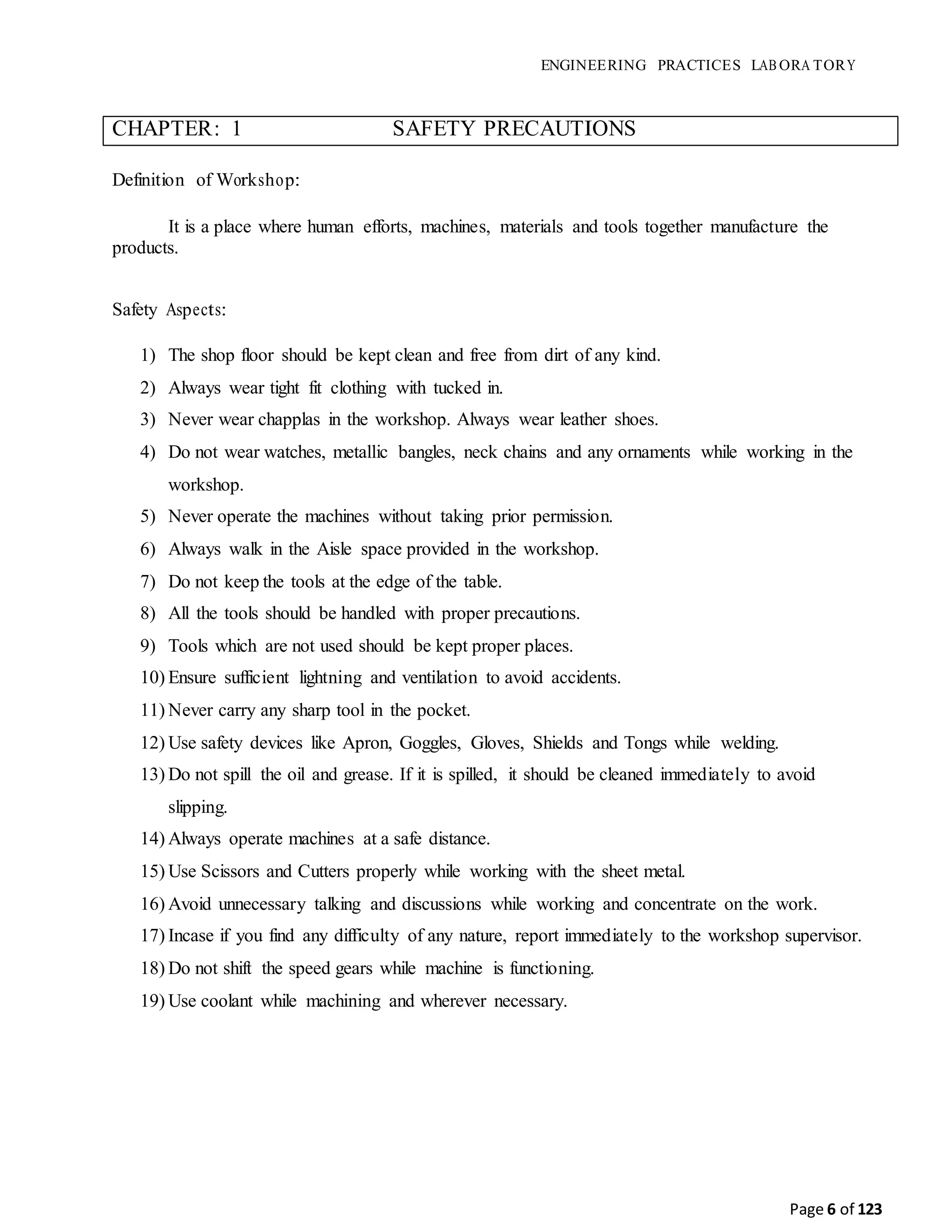 ENGINEERING PRACTICES LAB ORA TORY
Page 6 of 123
CHAPTER: 1 SAFETY PRECAUTIONS
Definition of Workshop:
It is a place where human efforts, machines, materials and tools together manufacture the
products.
Safety Aspects:
1) The shop floor should be kept clean and free from dirt of any kind.
2) Always wear tight fit clothing with tucked in.
3) Never wear chapplas in the workshop. Always wear leather shoes.
4) Do not wear watches, metallic bangles, neck chains and any ornaments while working in the
workshop.
5) Never operate the machines without taking prior permission.
6) Always walk in the Aisle space provided in the workshop.
7) Do not keep the tools at the edge of the table.
8) All the tools should be handled with proper precautions.
9) Tools which are not used should be kept proper places.
10) Ensure sufficient lightning and ventilation to avoid accidents.
11) Never carry any sharp tool in the pocket.
12) Use safety devices like Apron, Goggles, Gloves, Shields and Tongs while welding.
13) Do not spill the oil and grease. If it is spilled, it should be cleaned immediately to avoid
slipping.
14) Always operate machines at a safe distance.
15) Use Scissors and Cutters properly while working with the sheet metal.
16) Avoid unnecessary talking and discussions while working and concentrate on the work.
17) Incase if you find any difficulty of any nature, report immediately to the workshop supervisor.
18) Do not shift the speed gears while machine is functioning.
19) Use coolant while machining and wherever necessary.
 