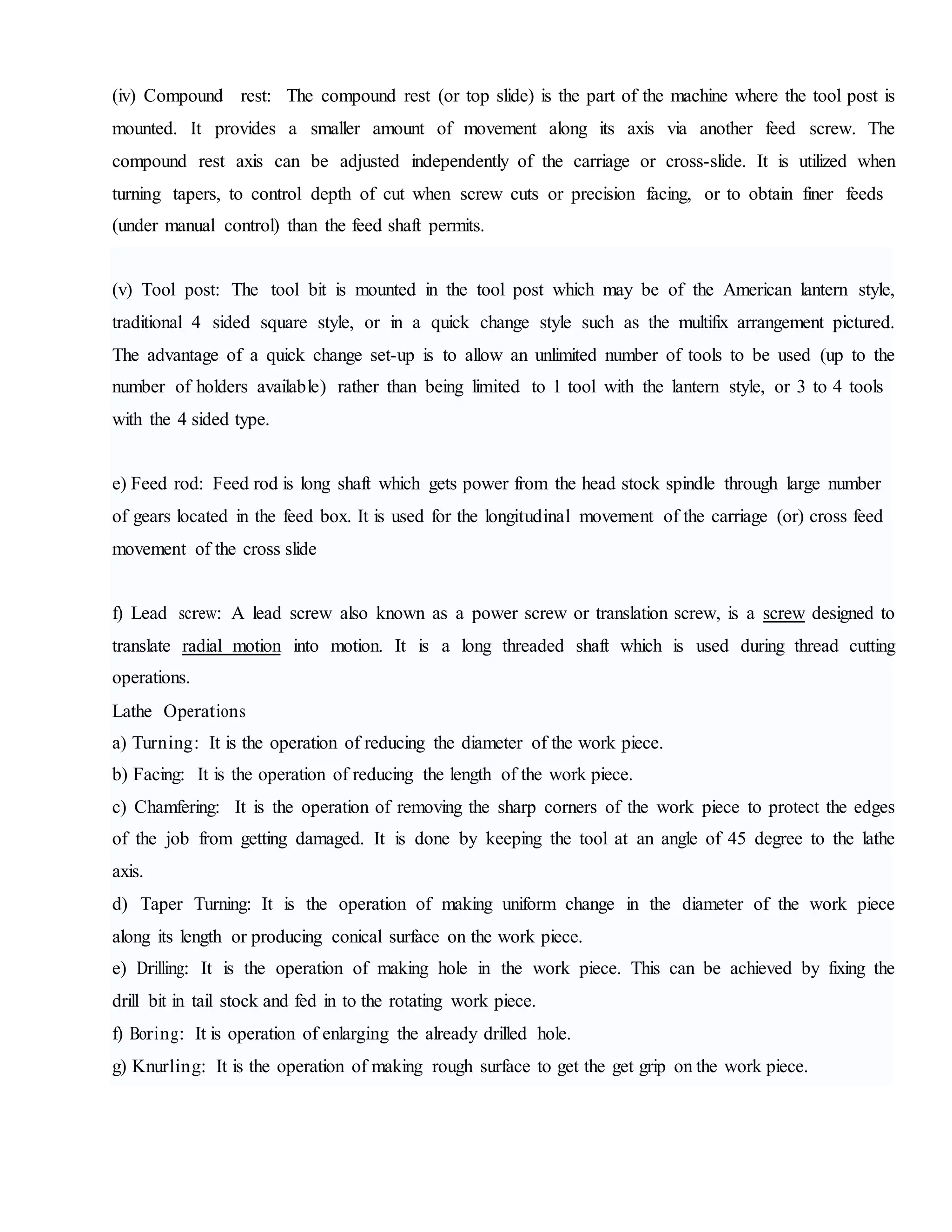 (iv) Compound rest: The compound rest (or top slide) is the part of the machine where the tool post is
mounted. It provides a smaller amount of movement along its axis via another feed screw. The
compound rest axis can be adjusted independently of the carriage or cross-slide. It is utilized when
turning tapers, to control depth of cut when screw cuts or precision facing, or to obtain finer feeds
(under manual control) than the feed shaft permits.
(v) Tool post: The tool bit is mounted in the tool post which may be of the American lantern style,
traditional 4 sided square style, or in a quick change style such as the multifix arrangement pictured.
The advantage of a quick change set-up is to allow an unlimited number of tools to be used (up to the
number of holders available) rather than being limited to 1 tool with the lantern style, or 3 to 4 tools
with the 4 sided type.
e) Feed rod: Feed rod is long shaft which gets power from the head stock spindle through large number
of gears located in the feed box. It is used for the longitudinal movement of the carriage (or) cross feed
movement of the cross slide
f) Lead screw: A lead screw also known as a power screw or translation screw, is a screw designed to
translate radial motion into motion. It is a long threaded shaft which is used during thread cutting
operations.
Lathe Operations
a) Turning: It is the operation of reducing the diameter of the work piece.
b) Facing: It is the operation of reducing the length of the work piece.
c) Chamfering: It is the operation of removing the sharp corners of the work piece to protect the edges
of the job from getting damaged. It is done by keeping the tool at an angle of 45 degree to the lathe
axis.
d) Taper Turning: It is the operation of making uniform change in the diameter of the work piece
along its length or producing conical surface on the work piece.
e) Drilling: It is the operation of making hole in the work piece. This can be achieved by fixing the
drill bit in tail stock and fed in to the rotating work piece.
f) Boring: It is operation of enlarging the already drilled hole.
g) Knurling: It is the operation of making rough surface to get the get grip on the work piece.
 