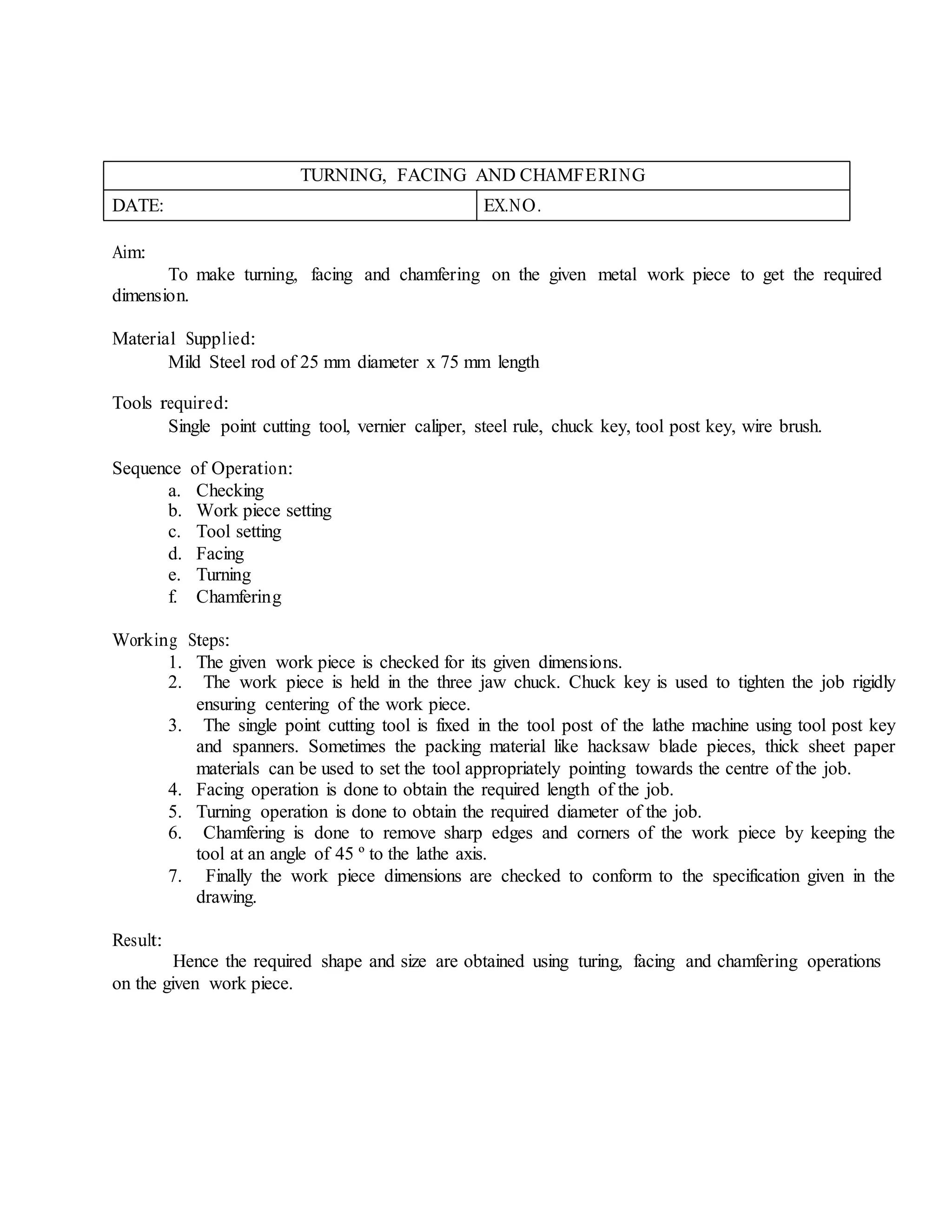 TURNING, FACING AND CHAMFERING
DATE: EX.NO.
Aim:
To make turning, facing and chamfering on the given metal work piece to get the required
dimension.
Material Supplied:
Mild Steel rod of 25 mm diameter x 75 mm length
Tools required:
Single point cutting tool, vernier caliper, steel rule, chuck key, tool post key, wire brush.
Sequence of Operation:
a. Checking
b. Work piece setting
c. Tool setting
d. Facing
e. Turning
f. Chamfering
Working Steps:
1. The given work piece is checked for its given dimensions.
2. The work piece is held in the three jaw chuck. Chuck key is used to tighten the job rigidly
ensuring centering of the work piece.
3. The single point cutting tool is fixed in the tool post of the lathe machine using tool post key
and spanners. Sometimes the packing material like hacksaw blade pieces, thick sheet paper
materials can be used to set the tool appropriately pointing towards the centre of the job.
4. Facing operation is done to obtain the required length of the job.
5. Turning operation is done to obtain the required diameter of the job.
6. Chamfering is done to remove sharp edges and corners of the work piece by keeping the
tool at an angle of 45 º to the lathe axis.
7. Finally the work piece dimensions are checked to conform to the specification given in the
drawing.
Result:
Hence the required shape and size are obtained using turing, facing and chamfering operations
on the given work piece.
 