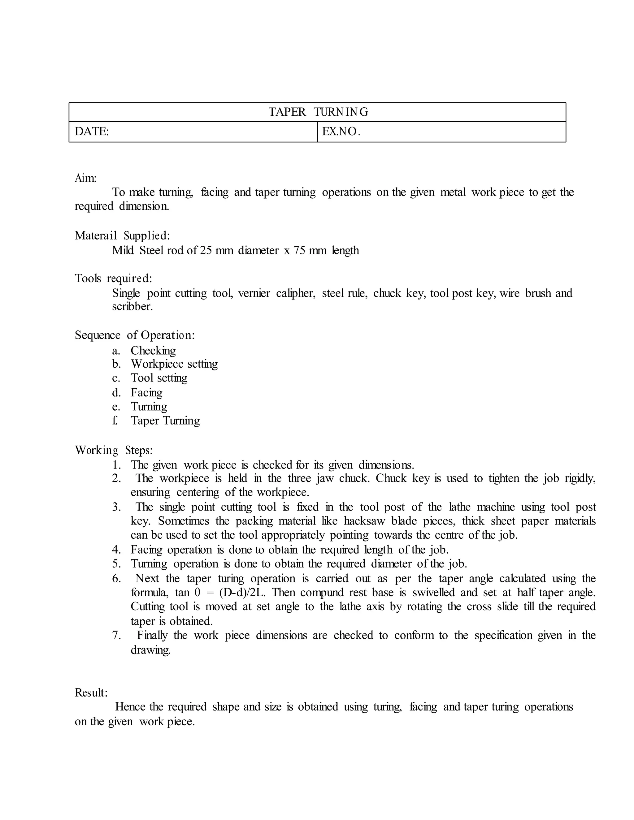TAPER TURNIN G
DATE: EX.NO.
Aim:
To make turning, facing and taper turning operations on the given metal work piece to get the
required dimension.
Materail Supplied:
Mild Steel rod of 25 mm diameter x 75 mm length
Tools required:
Single point cutting tool, vernier calipher, steel rule, chuck key, tool post key, wire brush and
scribber.
Sequence of Operation:
a. Checking
b. Workpiece setting
c. Tool setting
d. Facing
e. Turning
f. Taper Turning
Working Steps:
1. The given work piece is checked for its given dimensions.
2. The workpiece is held in the three jaw chuck. Chuck key is used to tighten the job rigidly,
ensuring centering of the workpiece.
3. The single point cutting tool is fixed in the tool post of the lathe machine using tool post
key. Sometimes the packing material like hacksaw blade pieces, thick sheet paper materials
can be used to set the tool appropriately pointing towards the centre of the job.
4. Facing operation is done to obtain the required length of the job.
5. Turning operation is done to obtain the required diameter of the job.
6. Next the taper turing operation is carried out as per the taper angle calculated using the
formula, tan θ = (D-d)/2L. Then compund rest base is swivelled and set at half taper angle.
Cutting tool is moved at set angle to the lathe axis by rotating the cross slide till the required
taper is obtained.
7. Finally the work piece dimensions are checked to conform to the specification given in the
drawing.
Result:
Hence the required shape and size is obtained using turing, facing and taper turing operations
on the given work piece.
 