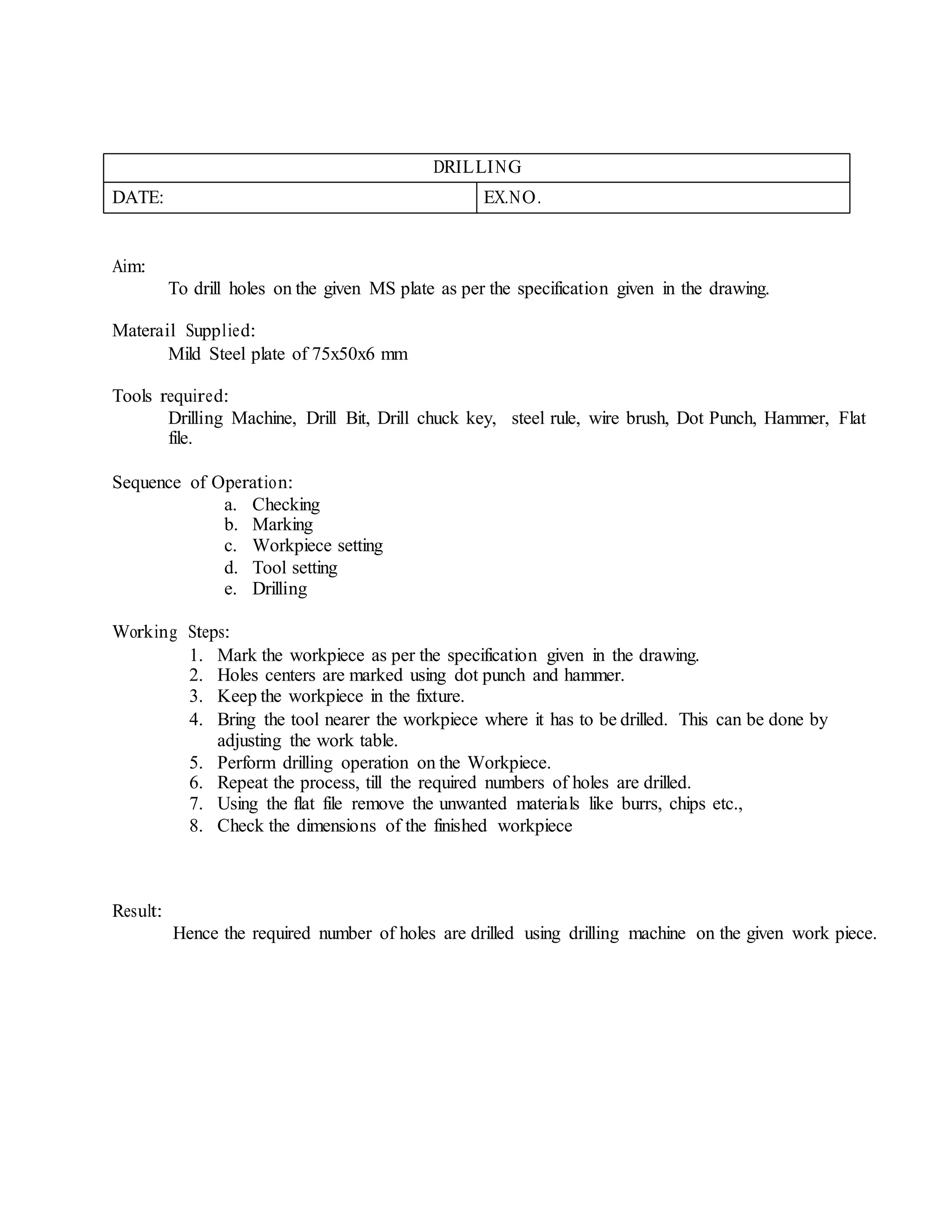 DRILLING
DATE: EX.NO.
Aim:
To drill holes on the given MS plate as per the specification given in the drawing.
Materail Supplied:
Mild Steel plate of 75x50x6 mm
Tools required:
Drilling Machine, Drill Bit, Drill chuck key, steel rule, wire brush, Dot Punch, Hammer, Flat
file.
Sequence of Operation:
a. Checking
b. Marking
c. Workpiece setting
d. Tool setting
e. Drilling
Working Steps:
1. Mark the workpiece as per the specification given in the drawing.
2. Holes centers are marked using dot punch and hammer.
3. Keep the workpiece in the fixture.
4. Bring the tool nearer the workpiece where it has to be drilled. This can be done by
adjusting the work table.
5. Perform drilling operation on the Workpiece.
6. Repeat the process, till the required numbers of holes are drilled.
7. Using the flat file remove the unwanted materials like burrs, chips etc.,
8. Check the dimensions of the finished workpiece
Result:
Hence the required number of holes are drilled using drilling machine on the given work piece.
 