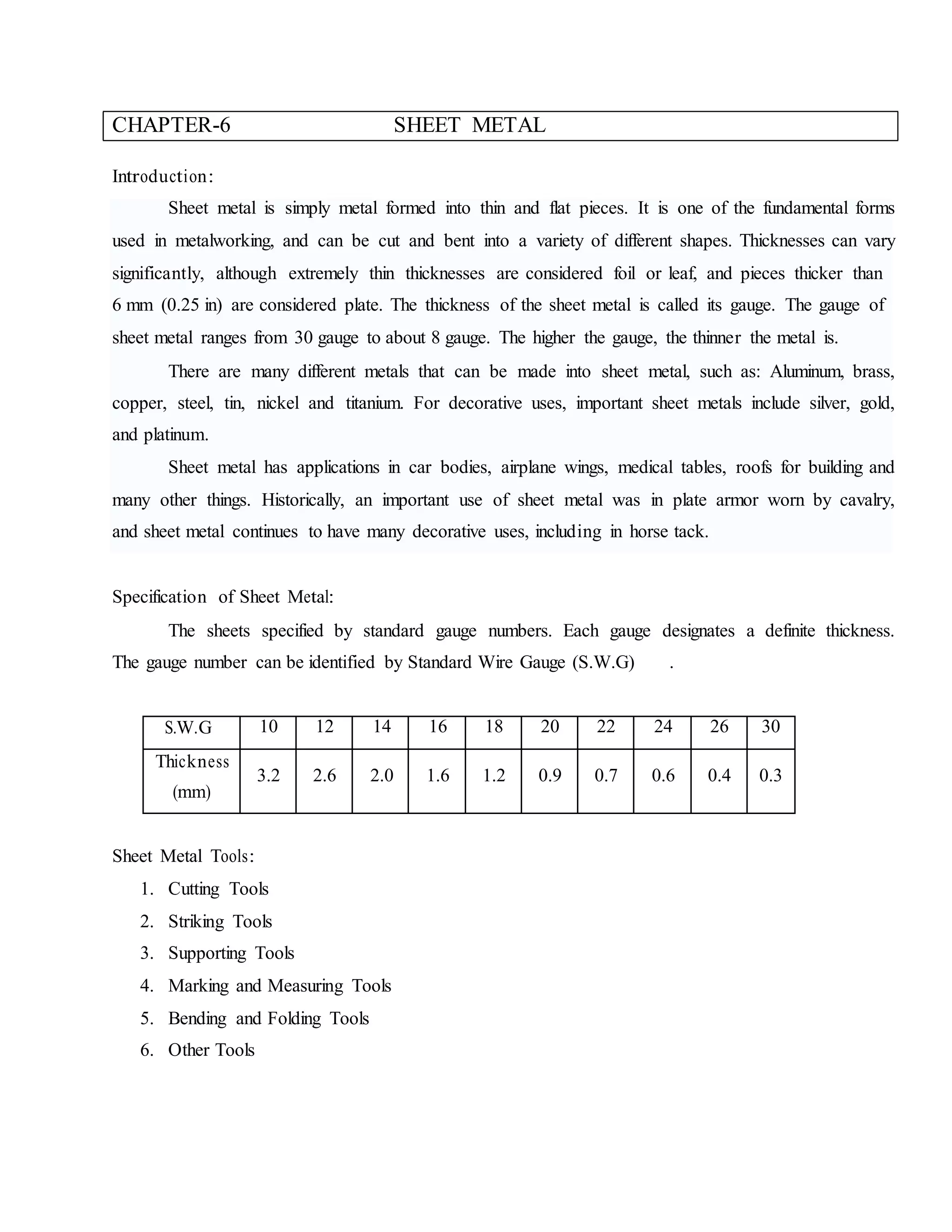 CHAPTER-6 SHEET METAL
Introduction:
Sheet metal is simply metal formed into thin and flat pieces. It is one of the fundamental forms
used in metalworking, and can be cut and bent into a variety of different shapes. Thicknesses can vary
significantly, although extremely thin thicknesses are considered foil or leaf, and pieces thicker than
6 mm (0.25 in) are considered plate. The thickness of the sheet metal is called its gauge. The gauge of
sheet metal ranges from 30 gauge to about 8 gauge. The higher the gauge, the thinner the metal is.
There are many different metals that can be made into sheet metal, such as: Aluminum, brass,
copper, steel, tin, nickel and titanium. For decorative uses, important sheet metals include silver, gold,
and platinum.
Sheet metal has applications in car bodies, airplane wings, medical tables, roofs for building and
many other things. Historically, an important use of sheet metal was in plate armor worn by cavalry,
and sheet metal continues to have many decorative uses, including in horse tack.
Specification of Sheet Metal:
The sheets specified by standard gauge numbers. Each gauge designates a definite thickness.
The gauge number can be identified by Standard Wire Gauge (S.W.G) .
S.W.G 10 12 14 16 18 20 22 24 26 30
Thickness
(mm)
3.2 2.6 2.0 1.6 1.2 0.9 0.7 0.6 0.4 0.3
Sheet Metal Tools:
1. Cutting Tools
2. Striking Tools
3. Supporting Tools
4. Marking and Measuring Tools
5. Bending and Folding Tools
6. Other Tools
 