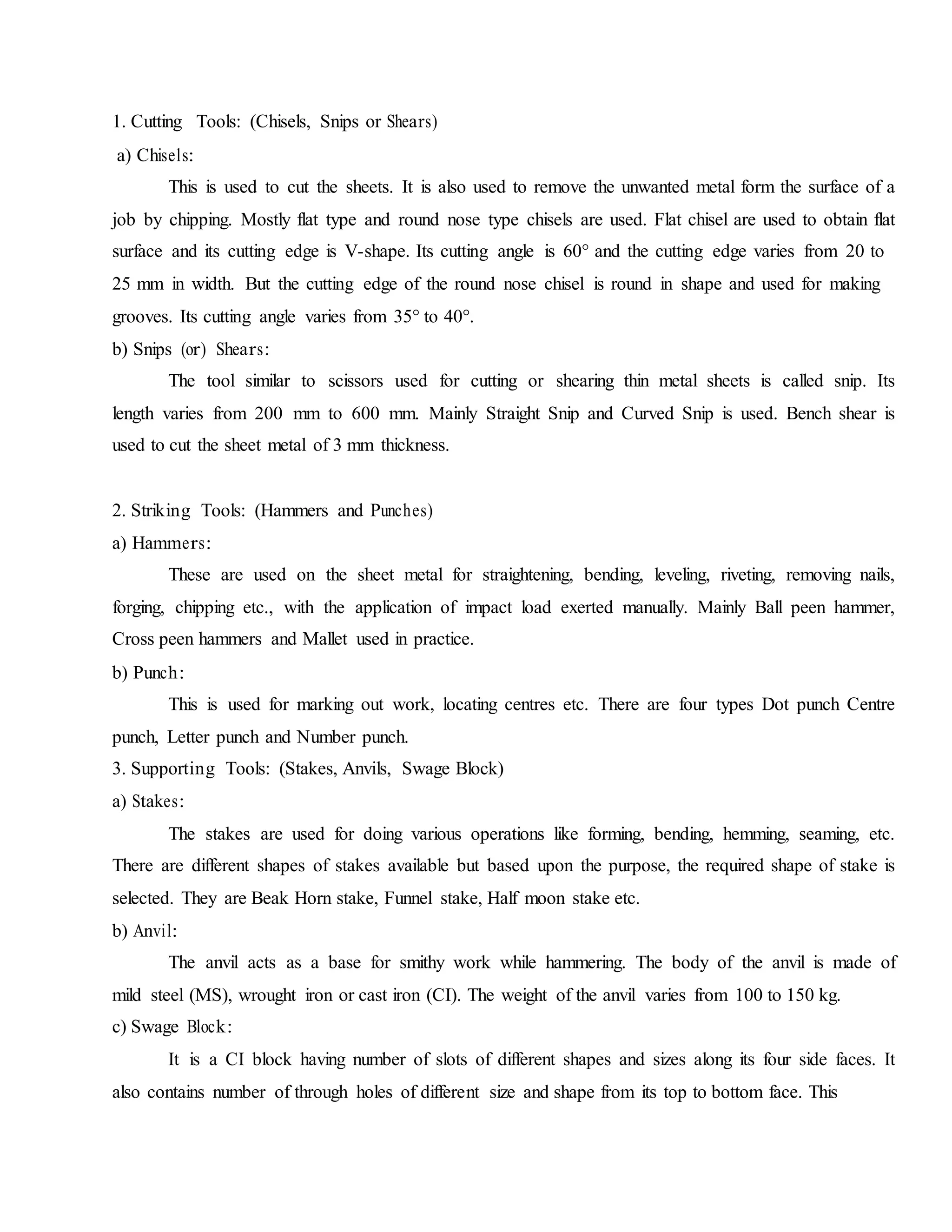 1. Cutting Tools: (Chisels, Snips or Shears)
a) Chisels:
This is used to cut the sheets. It is also used to remove the unwanted metal form the surface of a
job by chipping. Mostly flat type and round nose type chisels are used. Flat chisel are used to obtain flat
surface and its cutting edge is V-shape. Its cutting angle is 60° and the cutting edge varies from 20 to
25 mm in width. But the cutting edge of the round nose chisel is round in shape and used for making
grooves. Its cutting angle varies from 35° to 40°.
b) Snips (or) Shears:
The tool similar to scissors used for cutting or shearing thin metal sheets is called snip. Its
length varies from 200 mm to 600 mm. Mainly Straight Snip and Curved Snip is used. Bench shear is
used to cut the sheet metal of 3 mm thickness.
2. Striking Tools: (Hammers and Punches)
a) Hammers:
These are used on the sheet metal for straightening, bending, leveling, riveting, removing nails,
forging, chipping etc., with the application of impact load exerted manually. Mainly Ball peen hammer,
Cross peen hammers and Mallet used in practice.
b) Punch:
This is used for marking out work, locating centres etc. There are four types Dot punch Centre
punch, Letter punch and Number punch.
3. Supporting Tools: (Stakes, Anvils, Swage Block)
a) Stakes:
The stakes are used for doing various operations like forming, bending, hemming, seaming, etc.
There are different shapes of stakes available but based upon the purpose, the required shape of stake is
selected. They are Beak Horn stake, Funnel stake, Half moon stake etc.
b) Anvil:
The anvil acts as a base for smithy work while hammering. The body of the anvil is made of
mild steel (MS), wrought iron or cast iron (CI). The weight of the anvil varies from 100 to 150 kg.
c) Swage Block:
It is a CI block having number of slots of different shapes and sizes along its four side faces. It
also contains number of through holes of different size and shape from its top to bottom face. This
 
