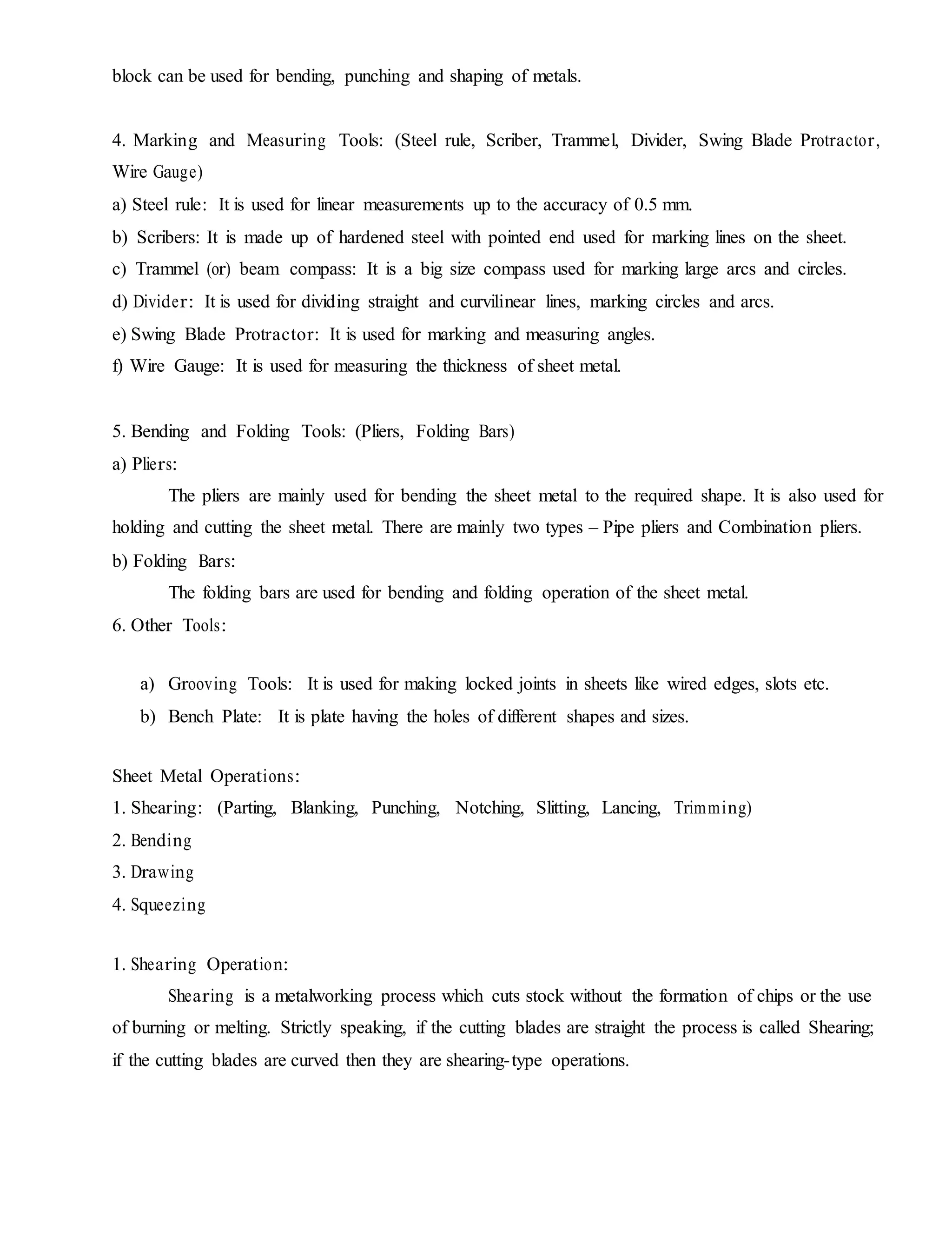 block can be used for bending, punching and shaping of metals.
4. Marking and Measuring Tools: (Steel rule, Scriber, Trammel, Divider, Swing Blade Protractor,
Wire Gauge)
a) Steel rule: It is used for linear measurements up to the accuracy of 0.5 mm.
b) Scribers: It is made up of hardened steel with pointed end used for marking lines on the sheet.
c) Trammel (or) beam compass: It is a big size compass used for marking large arcs and circles.
d) Divider: It is used for dividing straight and curvilinear lines, marking circles and arcs.
e) Swing Blade Protractor: It is used for marking and measuring angles.
f) Wire Gauge: It is used for measuring the thickness of sheet metal.
5. Bending and Folding Tools: (Pliers, Folding Bars)
a) Pliers:
The pliers are mainly used for bending the sheet metal to the required shape. It is also used for
holding and cutting the sheet metal. There are mainly two types – Pipe pliers and Combination pliers.
b) Folding Bars:
The folding bars are used for bending and folding operation of the sheet metal.
6. Other Tools:
a) Grooving Tools: It is used for making locked joints in sheets like wired edges, slots etc.
b) Bench Plate: It is plate having the holes of different shapes and sizes.
Sheet Metal Operations:
1. Shearing: (Parting, Blanking, Punching, Notching, Slitting, Lancing, Trimming)
2. Bending
3. Drawing
4. Squeezing
1. Shearing Operation:
Shearing is a metalworking process which cuts stock without the formation of chips or the use
of burning or melting. Strictly speaking, if the cutting blades are straight the process is called Shearing;
if the cutting blades are curved then they are shearing-type operations.
 