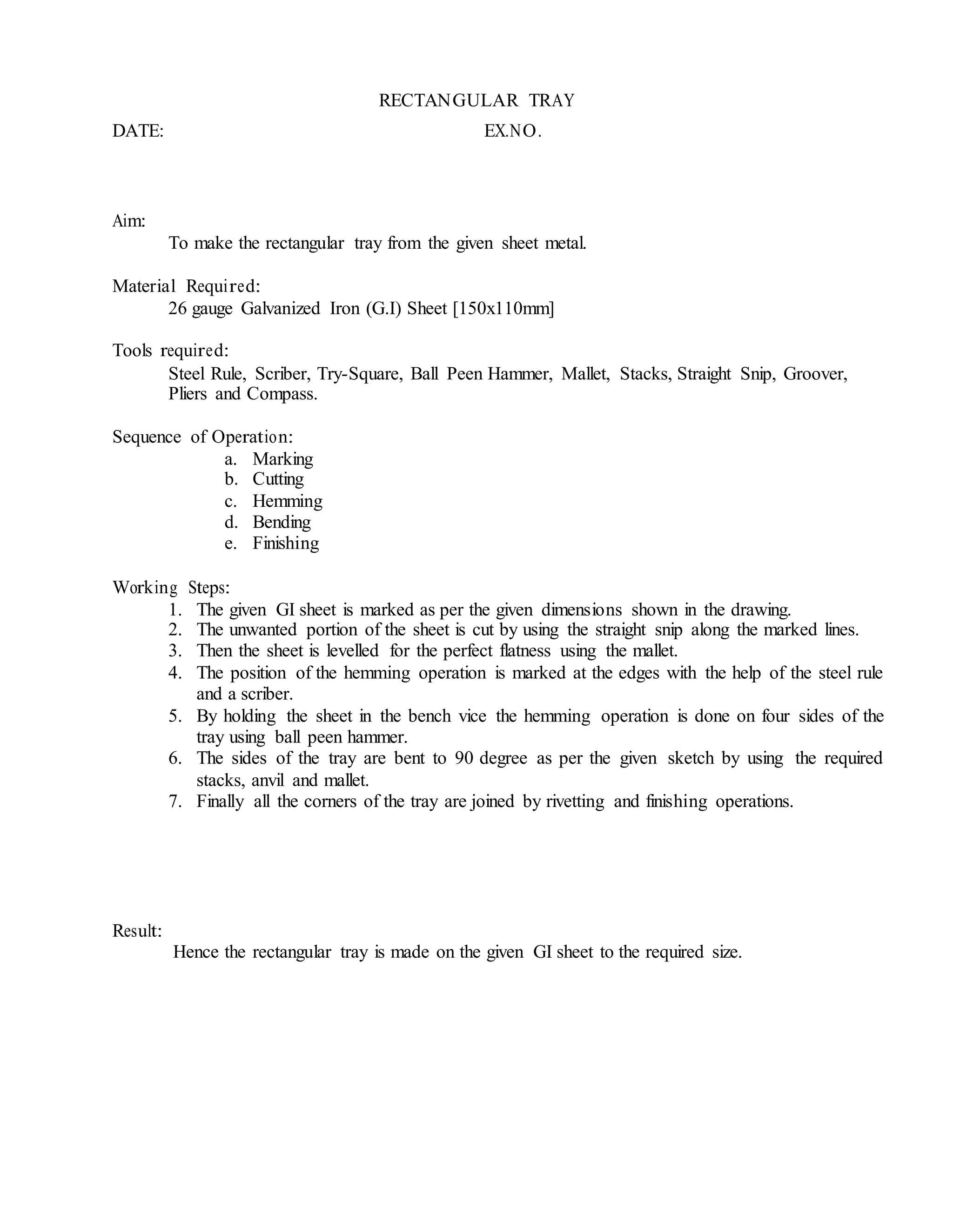 RECTANGULAR TRAY
DATE: EX.NO.
Aim:
To make the rectangular tray from the given sheet metal.
Material Required:
26 gauge Galvanized Iron (G.I) Sheet [150x110mm]
Tools required:
Steel Rule, Scriber, Try-Square, Ball Peen Hammer, Mallet, Stacks, Straight Snip, Groover,
Pliers and Compass.
Sequence of Operation:
a. Marking
b. Cutting
c. Hemming
d. Bending
e. Finishing
Working Steps:
1. The given GI sheet is marked as per the given dimensions shown in the drawing.
2. The unwanted portion of the sheet is cut by using the straight snip along the marked lines.
3. Then the sheet is levelled for the perfect flatness using the mallet.
4. The position of the hemming operation is marked at the edges with the help of the steel rule
and a scriber.
5. By holding the sheet in the bench vice the hemming operation is done on four sides of the
tray using ball peen hammer.
6. The sides of the tray are bent to 90 degree as per the given sketch by using the required
stacks, anvil and mallet.
7. Finally all the corners of the tray are joined by rivetting and finishing operations.
Result:
Hence the rectangular tray is made on the given GI sheet to the required size.
 