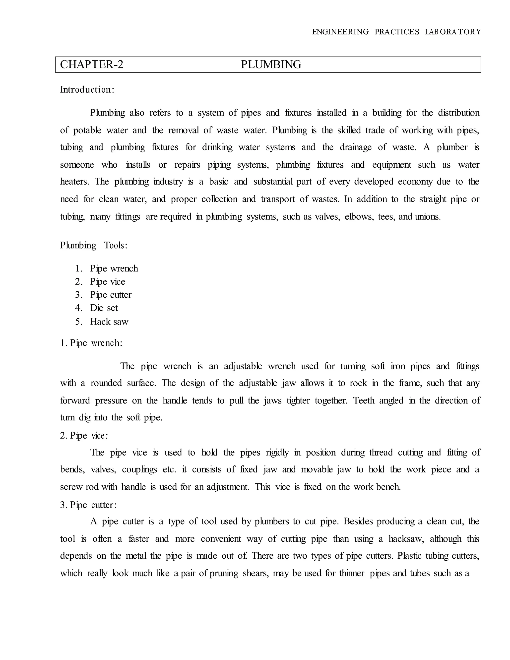 ENGINEERING PRACTICES LAB ORA TORY
CHAPTER-2 PLUMBING
Introduction:
Plumbing also refers to a system of pipes and fixtures installed in a building for the distribution
of potable water and the removal of waste water. Plumbing is the skilled trade of working with pipes,
tubing and plumbing fixtures for drinking water systems and the drainage of waste. A plumber is
someone who installs or repairs piping systems, plumbing fixtures and equipment such as water
heaters. The plumbing industry is a basic and substantial part of every developed economy due to the
need for clean water, and proper collection and transport of wastes. In addition to the straight pipe or
tubing, many fittings are required in plumbing systems, such as valves, elbows, tees, and unions.
Plumbing Tools:
1. Pipe wrench
2. Pipe vice
3. Pipe cutter
4. Die set
5. Hack saw
1. Pipe wrench:
The pipe wrench is an adjustable wrench used for turning soft iron pipes and fittings
with a rounded surface. The design of the adjustable jaw allows it to rock in the frame, such that any
forward pressure on the handle tends to pull the jaws tighter together. Teeth angled in the direction of
turn dig into the soft pipe.
2. Pipe vice:
The pipe vice is used to hold the pipes rigidly in position during thread cutting and fitting of
bends, valves, couplings etc. it consists of fixed jaw and movable jaw to hold the work piece and a
screw rod with handle is used for an adjustment. This vice is fixed on the work bench.
3. Pipe cutter:
A pipe cutter is a type of tool used by plumbers to cut pipe. Besides producing a clean cut, the
tool is often a faster and more convenient way of cutting pipe than using a hacksaw, although this
depends on the metal the pipe is made out of. There are two types of pipe cutters. Plastic tubing cutters,
which really look much like a pair of pruning shears, may be used for thinner pipes and tubes such as a
 