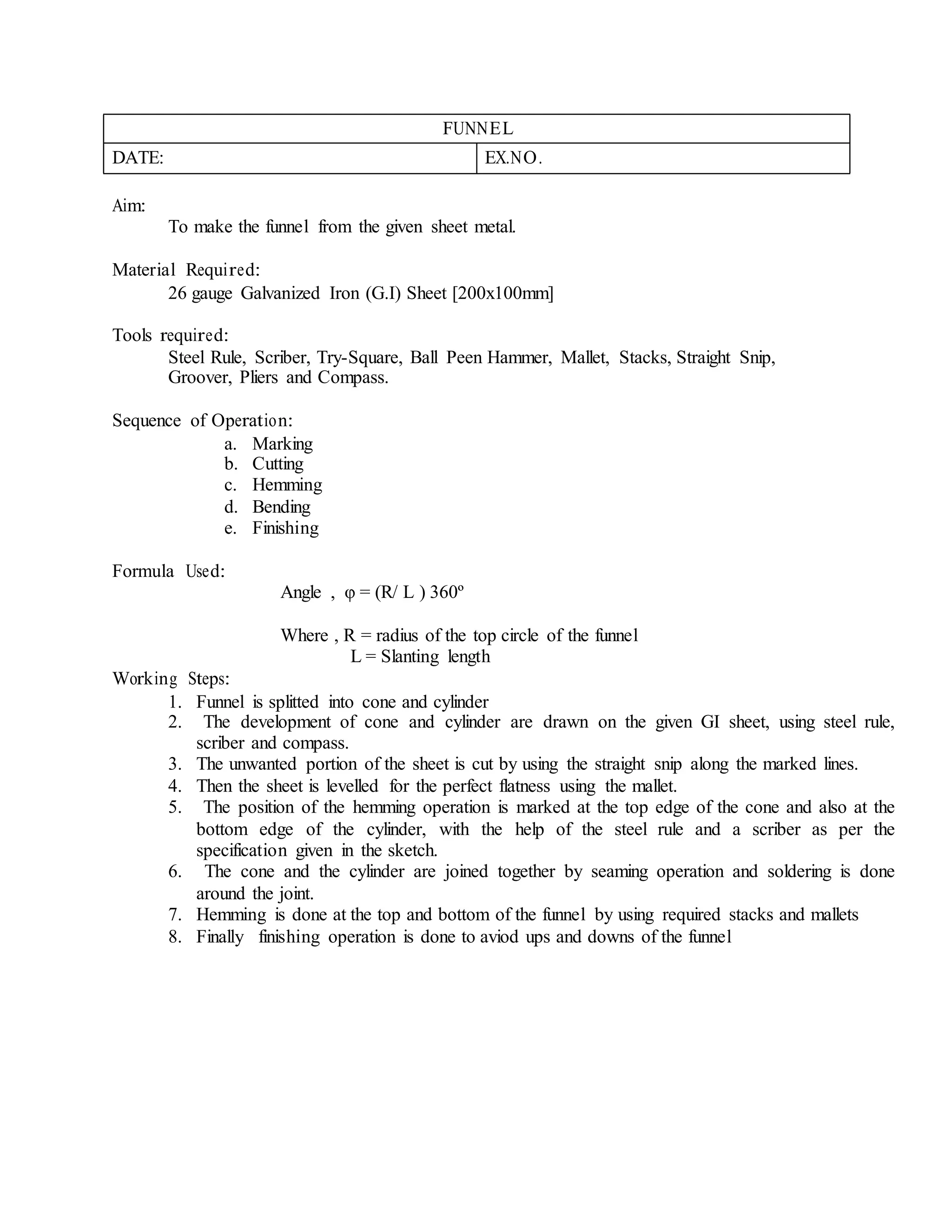 FUNNEL
DATE: EX.NO.
Aim:
To make the funnel from the given sheet metal.
Material Required:
26 gauge Galvanized Iron (G.I) Sheet [200x100mm]
Tools required:
Steel Rule, Scriber, Try-Square, Ball Peen Hammer, Mallet, Stacks, Straight Snip,
Groover, Pliers and Compass.
Sequence of Operation:
a. Marking
b. Cutting
c. Hemming
d. Bending
e. Finishing
Formula Used:
Working Steps:
Angle , φ = (R/ L ) 360º
Where , R = radius of the top circle of the funnel
L = Slanting length
1. Funnel is splitted into cone and cylinder
2. The development of cone and cylinder are drawn on the given GI sheet, using steel rule,
scriber and compass.
3. The unwanted portion of the sheet is cut by using the straight snip along the marked lines.
4. Then the sheet is levelled for the perfect flatness using the mallet.
5. The position of the hemming operation is marked at the top edge of the cone and also at the
bottom edge of the cylinder, with the help of the steel rule and a scriber as per the
specification given in the sketch.
6. The cone and the cylinder are joined together by seaming operation and soldering is done
around the joint.
7. Hemming is done at the top and bottom of the funnel by using required stacks and mallets
8. Finally finishing operation is done to aviod ups and downs of the funnel
 