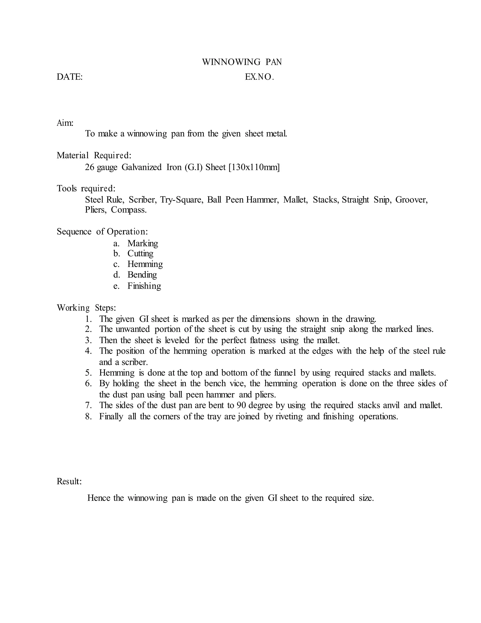 WINNOWING PAN
DATE: EX.NO.
Aim:
To make a winnowing pan from the given sheet metal.
Material Required:
26 gauge Galvanized Iron (G.I) Sheet [130x110mm]
Tools required:
Steel Rule, Scriber, Try-Square, Ball Peen Hammer, Mallet, Stacks, Straight Snip, Groover,
Pliers, Compass.
Sequence of Operation:
a. Marking
b. Cutting
c. Hemming
d. Bending
e. Finishing
Working Steps:
1. The given GI sheet is marked as per the dimensions shown in the drawing.
2. The unwanted portion of the sheet is cut by using the straight snip along the marked lines.
3. Then the sheet is leveled for the perfect flatness using the mallet.
4. The position of the hemming operation is marked at the edges with the help of the steel rule
and a scriber.
5. Hemming is done at the top and bottom of the funnel by using required stacks and mallets.
6. By holding the sheet in the bench vice, the hemming operation is done on the three sides of
the dust pan using ball peen hammer and pliers.
7. The sides of the dust pan are bent to 90 degree by using the required stacks anvil and mallet.
8. Finally all the corners of the tray are joined by riveting and finishing operations.
Result:
Hence the winnowing pan is made on the given GI sheet to the required size.
 