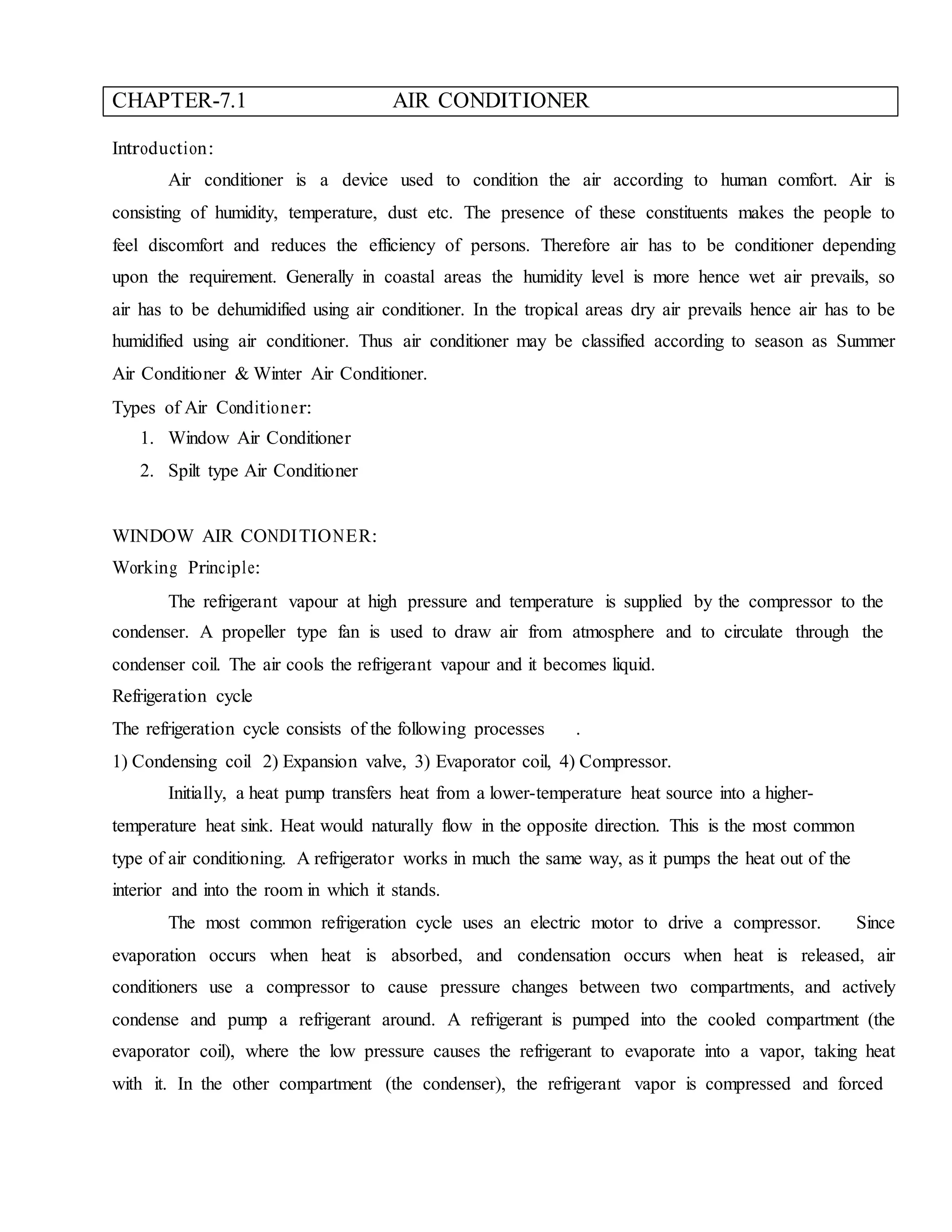 CHAPTER-7.1 AIR CONDITIONER
Introduction:
Air conditioner is a device used to condition the air according to human comfort. Air is
consisting of humidity, temperature, dust etc. The presence of these constituents makes the people to
feel discomfort and reduces the efficiency of persons. Therefore air has to be conditioner depending
upon the requirement. Generally in coastal areas the humidity level is more hence wet air prevails, so
air has to be dehumidified using air conditioner. In the tropical areas dry air prevails hence air has to be
humidified using air conditioner. Thus air conditioner may be classified according to season as Summer
Air Conditioner & Winter Air Conditioner.
Types of Air Conditioner:
1. Window Air Conditioner
2. Spilt type Air Conditioner
WINDOW AIR CONDITIONER:
Working Principle:
The refrigerant vapour at high pressure and temperature is supplied by the compressor to the
condenser. A propeller type fan is used to draw air from atmosphere and to circulate through the
condenser coil. The air cools the refrigerant vapour and it becomes liquid.
Refrigeration cycle
The refrigeration cycle consists of the following processes .
1) Condensing coil 2) Expansion valve, 3) Evaporator coil, 4) Compressor.
Initially, a heat pump transfers heat from a lower-temperature heat source into a higher-
temperature heat sink. Heat would naturally flow in the opposite direction. This is the most common
type of air conditioning. A refrigerator works in much the same way, as it pumps the heat out of the
interior and into the room in which it stands.
The most common refrigeration cycle uses an electric motor to drive a compressor. Since
evaporation occurs when heat is absorbed, and condensation occurs when heat is released, air
conditioners use a compressor to cause pressure changes between two compartments, and actively
condense and pump a refrigerant around. A refrigerant is pumped into the cooled compartment (the
evaporator coil), where the low pressure causes the refrigerant to evaporate into a vapor, taking heat
with it. In the other compartment (the condenser), the refrigerant vapor is compressed and forced
 