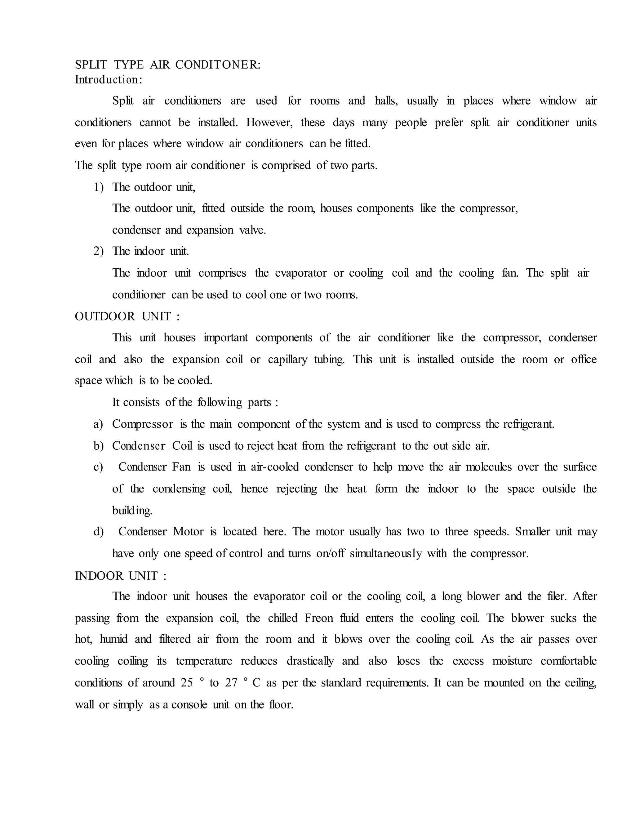 SPLIT TYPE AIR CONDITONER:
Introduction:
Split air conditioners are used for rooms and halls, usually in places where window air
conditioners cannot be installed. However, these days many people prefer split air conditioner units
even for places where window air conditioners can be fitted.
The split type room air conditioner is comprised of two parts.
1) The outdoor unit,
The outdoor unit, fitted outside the room, houses components like the compressor,
condenser and expansion valve.
2) The indoor unit.
The indoor unit comprises the evaporator or cooling coil and the cooling fan. The split air
conditioner can be used to cool one or two rooms.
OUTDOOR UNIT :
This unit houses important components of the air conditioner like the compressor, condenser
coil and also the expansion coil or capillary tubing. This unit is installed outside the room or office
space which is to be cooled.
It consists of the following parts :
a) Compressor is the main component of the system and is used to compress the refrigerant.
b) Condenser Coil is used to reject heat from the refrigerant to the out side air.
c) Condenser Fan is used in air-cooled condenser to help move the air molecules over the surface
of the condensing coil, hence rejecting the heat form the indoor to the space outside the
building.
d) Condenser Motor is located here. The motor usually has two to three speeds. Smaller unit may
have only one speed of control and turns on/off simultaneously with the compressor.
INDOOR UNIT :
The indoor unit houses the evaporator coil or the cooling coil, a long blower and the filer. After
passing from the expansion coil, the chilled Freon fluid enters the cooling coil. The blower sucks the
hot, humid and filtered air from the room and it blows over the cooling coil. As the air passes over
cooling coiling its temperature reduces drastically and also loses the excess moisture comfortable
conditions of around 25 ° to 27 ° C as per the standard requirements. It can be mounted on the ceiling,
wall or simply as a console unit on the floor.
 