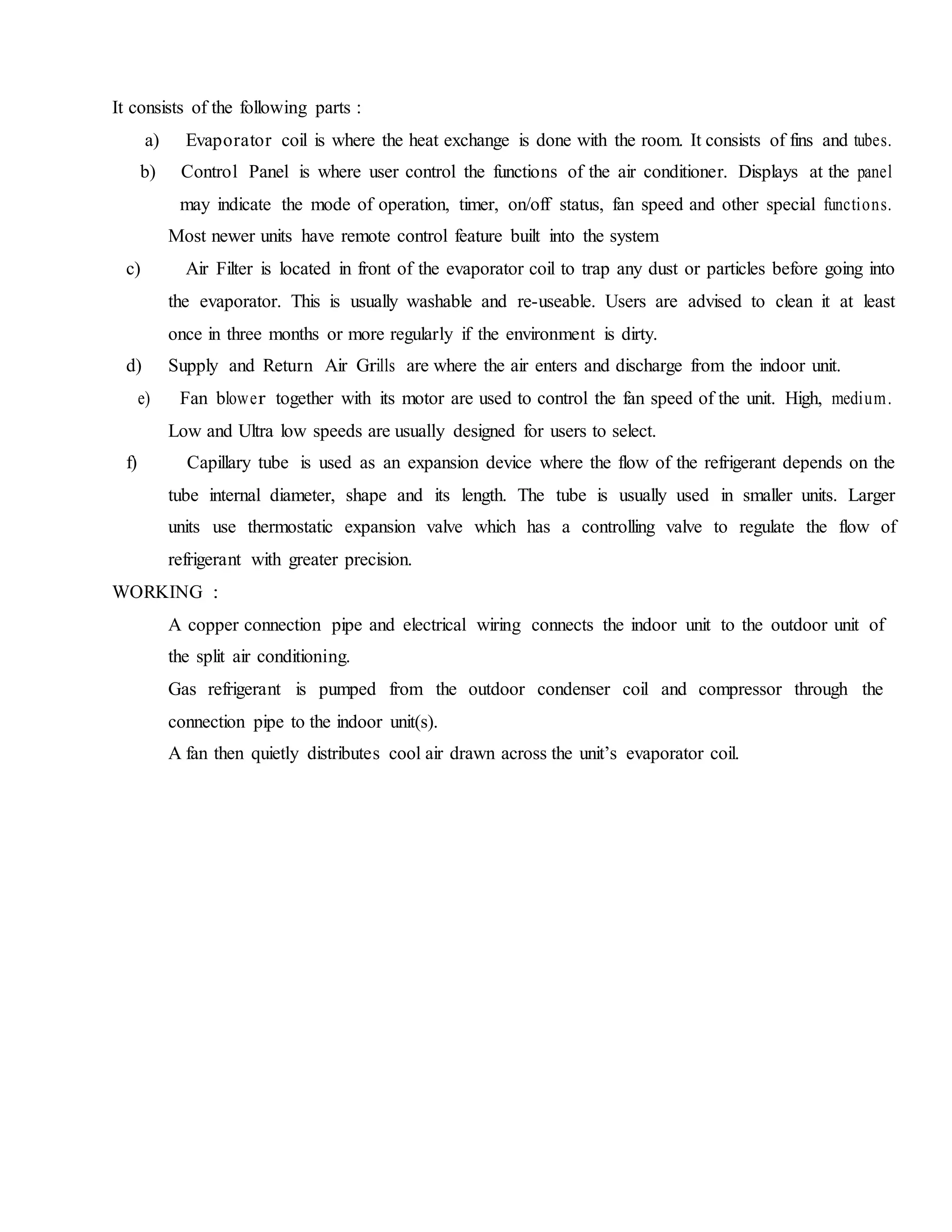 It consists of the following parts :
a) Evaporator coil is where the heat exchange is done with the room. It consists of fins and tubes.
b) Control Panel is where user control the functions of the air conditioner. Displays at the panel
may indicate the mode of operation, timer, on/off status, fan speed and other special functions.
Most newer units have remote control feature built into the system
c) Air Filter is located in front of the evaporator coil to trap any dust or particles before going into
the evaporator. This is usually washable and re-useable. Users are advised to clean it at least
once in three months or more regularly if the environment is dirty.
d) Supply and Return Air Grills are where the air enters and discharge from the indoor unit.
e) Fan blower together with its motor are used to control the fan speed of the unit. High, medium.
Low and Ultra low speeds are usually designed for users to select.
f) Capillary tube is used as an expansion device where the flow of the refrigerant depends on the
tube internal diameter, shape and its length. The tube is usually used in smaller units. Larger
units use thermostatic expansion valve which has a controlling valve to regulate the flow of
refrigerant with greater precision.
WORKING :
A copper connection pipe and electrical wiring connects the indoor unit to the outdoor unit of
the split air conditioning.
Gas refrigerant is pumped from the outdoor condenser coil and compressor through the
connection pipe to the indoor unit(s).
A fan then quietly distributes cool air drawn across the unit’s evaporator coil.
 