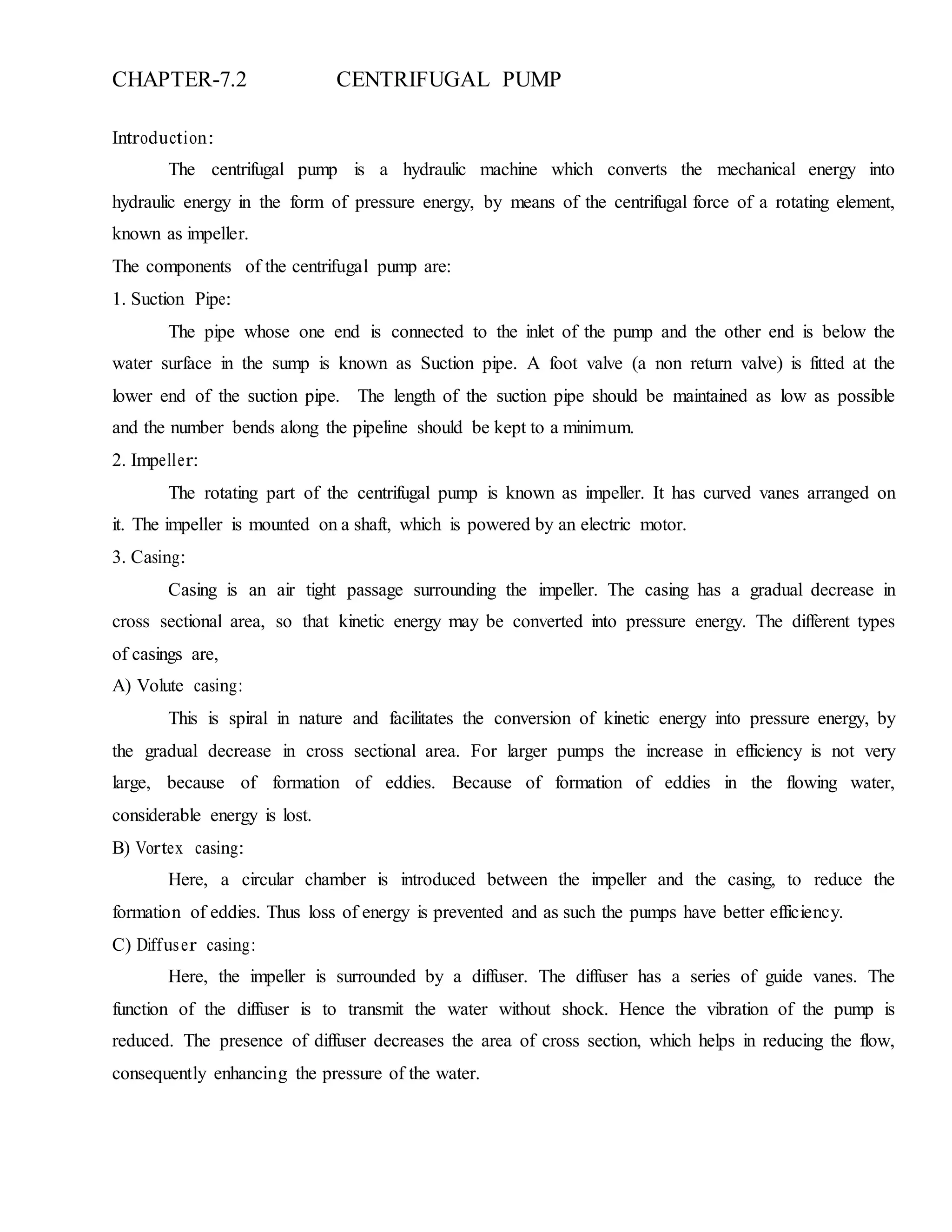 CHAPTER-7.2 CENTRIFUGAL PUMP
Introduction:
The centrifugal pump is a hydraulic machine which converts the mechanical energy into
hydraulic energy in the form of pressure energy, by means of the centrifugal force of a rotating element,
known as impeller.
The components of the centrifugal pump are:
1. Suction Pipe:
The pipe whose one end is connected to the inlet of the pump and the other end is below the
water surface in the sump is known as Suction pipe. A foot valve (a non return valve) is fitted at the
lower end of the suction pipe. The length of the suction pipe should be maintained as low as possible
and the number bends along the pipeline should be kept to a minimum.
2. Impeller:
The rotating part of the centrifugal pump is known as impeller. It has curved vanes arranged on
it. The impeller is mounted on a shaft, which is powered by an electric motor.
3. Casing:
Casing is an air tight passage surrounding the impeller. The casing has a gradual decrease in
cross sectional area, so that kinetic energy may be converted into pressure energy. The different types
of casings are,
A) Volute casing:
This is spiral in nature and facilitates the conversion of kinetic energy into pressure energy, by
the gradual decrease in cross sectional area. For larger pumps the increase in efficiency is not very
large, because of formation of eddies. Because of formation of eddies in the flowing water,
considerable energy is lost.
B) Vortex casing:
Here, a circular chamber is introduced between the impeller and the casing, to reduce the
formation of eddies. Thus loss of energy is prevented and as such the pumps have better efficiency.
C) Diffuser casing:
Here, the impeller is surrounded by a diffuser. The diffuser has a series of guide vanes. The
function of the diffuser is to transmit the water without shock. Hence the vibration of the pump is
reduced. The presence of diffuser decreases the area of cross section, which helps in reducing the flow,
consequently enhancing the pressure of the water.
 