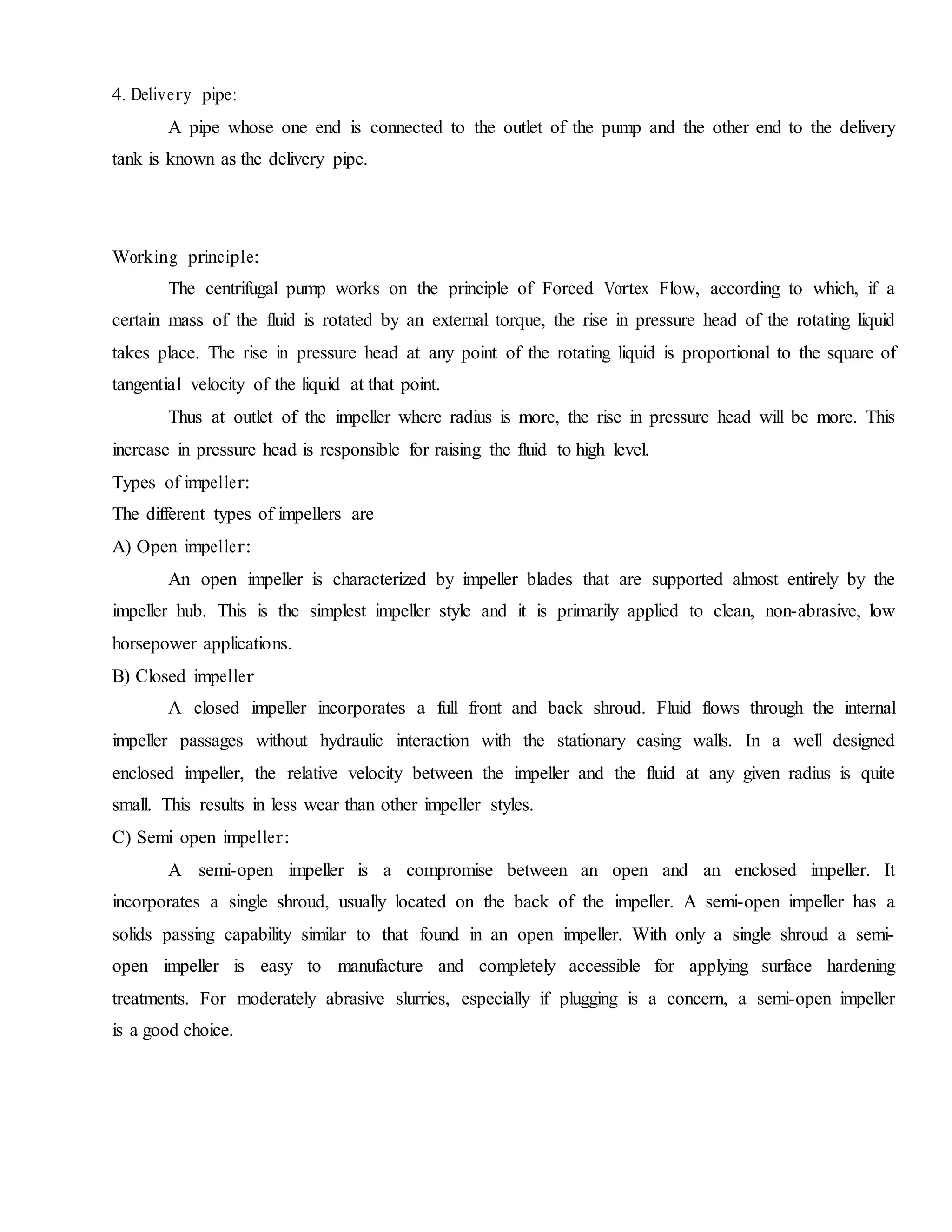 4. Delivery pipe:
A pipe whose one end is connected to the outlet of the pump and the other end to the delivery
tank is known as the delivery pipe.
Working principle:
The centrifugal pump works on the principle of Forced Vortex Flow, according to which, if a
certain mass of the fluid is rotated by an external torque, the rise in pressure head of the rotating liquid
takes place. The rise in pressure head at any point of the rotating liquid is proportional to the square of
tangential velocity of the liquid at that point.
Thus at outlet of the impeller where radius is more, the rise in pressure head will be more. This
increase in pressure head is responsible for raising the fluid to high level.
Types of impeller:
The different types of impellers are
A) Open impeller:
An open impeller is characterized by impeller blades that are supported almost entirely by the
impeller hub. This is the simplest impeller style and it is primarily applied to clean, non-abrasive, low
horsepower applications.
B) Closed impeller
A closed impeller incorporates a full front and back shroud. Fluid flows through the internal
impeller passages without hydraulic interaction with the stationary casing walls. In a well designed
enclosed impeller, the relative velocity between the impeller and the fluid at any given radius is quite
small. This results in less wear than other impeller styles.
C) Semi open impeller:
A semi-open impeller is a compromise between an open and an enclosed impeller. It
incorporates a single shroud, usually located on the back of the impeller. A semi-open impeller has a
solids passing capability similar to that found in an open impeller. With only a single shroud a semi-
open impeller is easy to manufacture and completely accessible for applying surface hardening
treatments. For moderately abrasive slurries, especially if plugging is a concern, a semi-open impeller
is a good choice.
 
