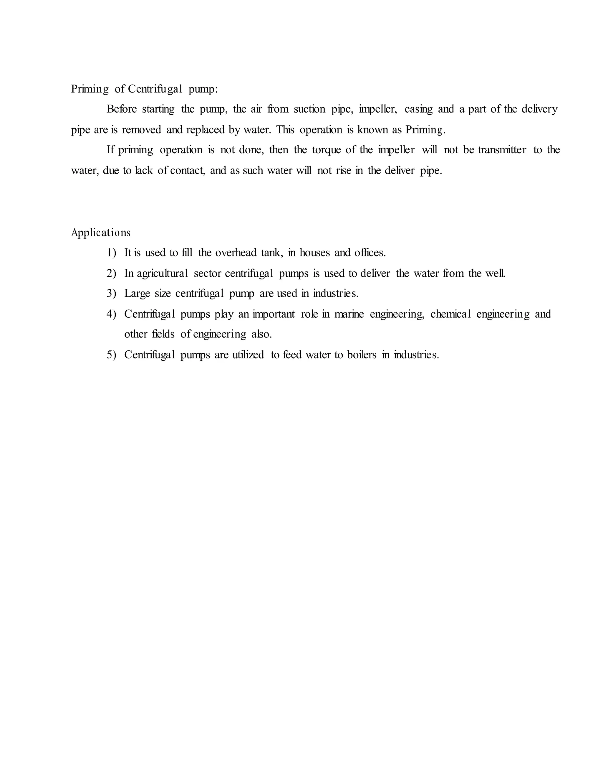 Priming of Centrifugal pump:
Before starting the pump, the air from suction pipe, impeller, casing and a part of the delivery
pipe are is removed and replaced by water. This operation is known as Priming.
If priming operation is not done, then the torque of the impeller will not be transmitter to the
water, due to lack of contact, and as such water will not rise in the deliver pipe.
Applications
1) It is used to fill the overhead tank, in houses and offices.
2) In agricultural sector centrifugal pumps is used to deliver the water from the well.
3) Large size centrifugal pump are used in industries.
4) Centrifugal pumps play an important role in marine engineering, chemical engineering and
other fields of engineering also.
5) Centrifugal pumps are utilized to feed water to boilers in industries.
 