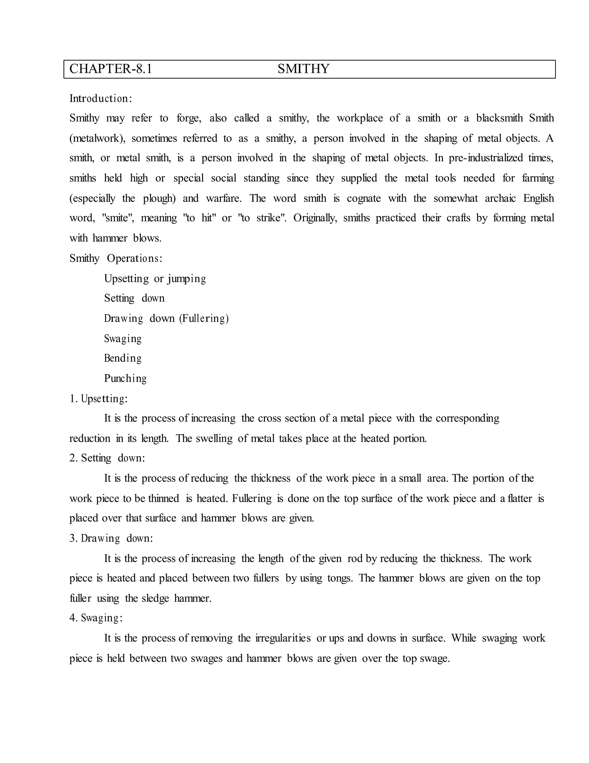 CHAPTER-8.1 SMITHY
Introduction:
Smithy may refer to forge, also called a smithy, the workplace of a smith or a blacksmith Smith
(metalwork), sometimes referred to as a smithy, a person involved in the shaping of metal objects. A
smith, or metal smith, is a person involved in the shaping of metal objects. In pre-industrialized times,
smiths held high or special social standing since they supplied the metal tools needed for farming
(especially the plough) and warfare. The word smith is cognate with the somewhat archaic English
word, "smite", meaning "to hit" or "to strike". Originally, smiths practiced their crafts by forming metal
with hammer blows.
Smithy Operations:
Upsetting or jumping
Setting down
Drawing down (Fullering)
Swaging
Bending
Punching
1. Upsetting:
It is the process of increasing the cross section of a metal piece with the corresponding
reduction in its length. The swelling of metal takes place at the heated portion.
2. Setting down:
It is the process of reducing the thickness of the work piece in a small area. The portion of the
work piece to be thinned is heated. Fullering is done on the top surface of the work piece and a flatter is
placed over that surface and hammer blows are given.
3. Drawing down:
It is the process of increasing the length of the given rod by reducing the thickness. The work
piece is heated and placed between two fullers by using tongs. The hammer blows are given on the top
fuller using the sledge hammer.
4. Swaging:
It is the process of removing the irregularities or ups and downs in surface. While swaging work
piece is held between two swages and hammer blows are given over the top swage.
 