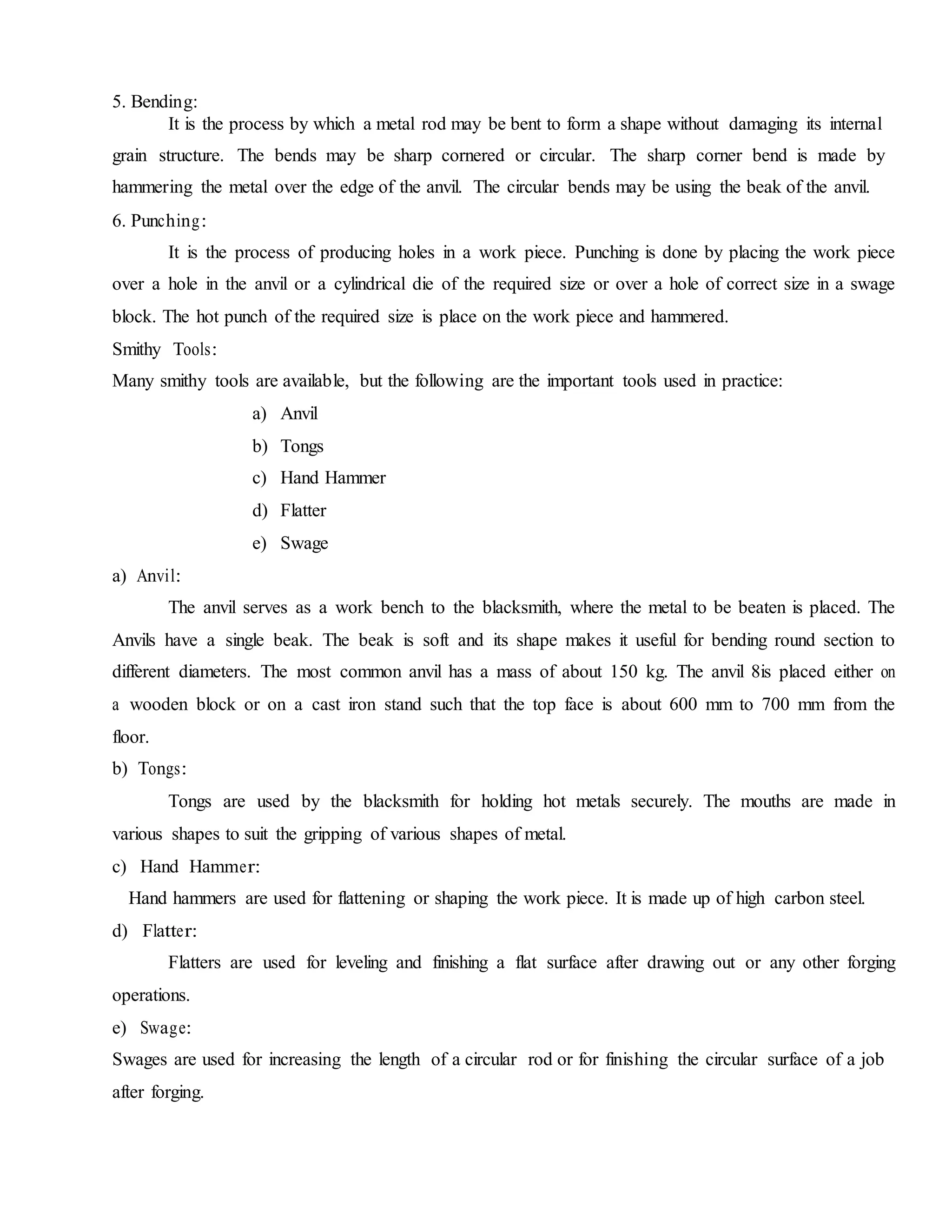 5. Bending:
It is the process by which a metal rod may be bent to form a shape without damaging its internal
grain structure. The bends may be sharp cornered or circular. The sharp corner bend is made by
hammering the metal over the edge of the anvil. The circular bends may be using the beak of the anvil.
6. Punching:
It is the process of producing holes in a work piece. Punching is done by placing the work piece
over a hole in the anvil or a cylindrical die of the required size or over a hole of correct size in a swage
block. The hot punch of the required size is place on the work piece and hammered.
Smithy Tools:
Many smithy tools are available, but the following are the important tools used in practice:
a) Anvil
b) Tongs
c) Hand Hammer
d) Flatter
e) Swage
a) Anvil:
The anvil serves as a work bench to the blacksmith, where the metal to be beaten is placed. The
Anvils have a single beak. The beak is soft and its shape makes it useful for bending round section to
different diameters. The most common anvil has a mass of about 150 kg. The anvil 8is placed either on
a wooden block or on a cast iron stand such that the top face is about 600 mm to 700 mm from the
floor.
b) Tongs:
Tongs are used by the blacksmith for holding hot metals securely. The mouths are made in
various shapes to suit the gripping of various shapes of metal.
c) Hand Hammer:
Hand hammers are used for flattening or shaping the work piece. It is made up of high carbon steel.
d) Flatter:
Flatters are used for leveling and finishing a flat surface after drawing out or any other forging
operations.
e) Swage:
Swages are used for increasing the length of a circular rod or for finishing the circular surface of a job
after forging.
 