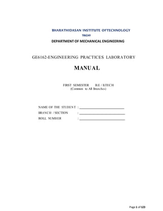 Page 1 of 123
BHARATHIDASAN INSTITUTE OFTECHNOLOGY
TRICHY
DEPARTMENT OF MECHANICAL ENGINEERING
GE6162-ENGINEERING PRACTICES LABORATORY
MANUAL
FIRST SEMESTER B.E / B.TECH
(Common to All Branches)
NAME OF THE STUDEN T :
BRANCH / SECTION :
ROLL NUMBER :
 