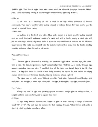 ENGINEERING PRACTICES LAB ORA TORY
Sprinkler pipe. Then there is a pipe cutter with a sharp wheel and adjustable jaw grips for use on thicker
pipes. These are used by rotating it around the pipe and repeatedly tightening it until it.
4. Die set:
A die head is a threading die that is used in the high volume production of threaded
components. They may be used for either cutting a thread or rolling a thread. They may also be used for
internal or external thread cutting.
5. Hack saw:
A hacksaw is a fine-tooth saw with a blade under tension in a frame, used for cutting materials
such as metal. Hand-held hacksaws consist of a metal arch with a handle, usually a pistol grip, with
pins for attaching a narrow disposable blade. A screw or other mechanism is used to put the thin blade
under tension. The blade can mounted with the teeth facing toward or away from the handle, resulting
in cutting action on either the push or pull stroke.
Pipes & Pipe Fittings:
Pipes:
Threaded pipe is often used in plumbing and pneumatic applications. Because pipe joints must
form a seal, the threaded portion is slightly conical rather than cylindrical. As a result, threaded pipe
requires specialized taps and dies. A modified form of the basic pipe thread shape is the Dry-Seal
thread. The Dry-Seal thread is formed so that during assembly, the tips of the male threads are slightly
crushed into the roots of the female threads, affecting, in theory, a liquid-tight fit.
The pipes may be made up of different types like Plastic pipe, Galvanized Iron (GI) pipe, Mild
steel pipe, Cast iron pipe, Copper pipe, Brass pipe, Lead pipe, Rubber pipe, Fiber pipe, Polythene pipe.
Pipe Fittings:
Fittings are used in pipe and plumbing systems to connect straight pipe or tubing sections, to
adapt to different sizes or shapes, and to regulate fluid flow.
a) Elbow:
A pipe fitting installed between two lengths of pipe or tube allowing a change of direction,
usually 90° or 45°. The ends may be machined for butt welding, threaded. When the two ends differ in
size, it is called a reducing or reducer elbow.
 