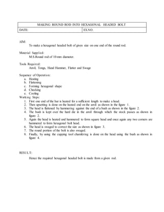 MAKING ROUND ROD INTO HEXAGONAL HEADED BOLT
DATE: EX.NO.
AIM:
To make a hexagonal headed bolt of given size on one end of the round rod.
Material Supplied:
M.S.Round rod of 10 mm diameter.
Tools Required:
Anvil, Tongs, Hand Hammer, Flatter and Swage
Sequence of Operation:
a. Heating
b. Flattening
c. Forming hexagonal shape
d. Checking
e. Cooling
Working Steps:
1. First one end of the bar is heated for a sufficient length to make a head.
2. Then upsetting is done on the heated end on the anvil as shown in the figure 1.
3. The head is flattened by hammering against the end of a bush as shown in the figure 2.
4. The bush is kept over the hard die in the anvil through which the stock passes as shown in
figure 2.
5. Again the head is heated and hammered to form square head and once again any two corners are
hammered to form hexagonal bolt head.
6. The head is swaged to correct the size as shown in figure 3.
7. The round portion of the bolt is also swaged.
8. Finally, by using the cupping tool chamfering is done on the head using the bush as shown in
figure 4.
RESULT:
Hence the required hexagonal headed bolt is made from a given rod.
 