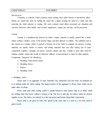 CHAPTER-8.2 FOUNDRY
Introduction:
A foundry is a factory which produces metal castings from either ferrous or non-ferrous alloys.
Metals are turned into parts by melting the metal into a liquid, pouring the metal in a mold, and then
removing the mold material or casting. The most common metal alloys processed are aluminum and
cast iron. However, other metals, such as steel, magnesium, copper, tin, and zinc, can be processed.
Casting
Casting is a manufacturing process by which a liquid material is usually poured into a mold,
which contains a hollow cavity of the desired shape, and then allowed to solidify. The solidified part is
also known as a casting, which is ejected or broken out of the mold to complete the process. Casting
materials are usually metals or various cold setting materials that cure after mixing two or more
components together; examples are epoxy, concrete, plaster and clay. Casting is most often used for
making complex shapes that would be otherwise difficult or uneconomical to make by other methods.
Components Required for Moulding:
1. Moulding Sand (Green Sand)
2. Moulding Boxes
3. Pattern
4. Moulding Tools
1. Moulding Sand:
Green sand is an aggregate of sand, bentonite clay, pulverized coal and water. Its principal use
is in making molds for metal casting. The largest portion of the aggregate is always sand, which can be
either silica or olivine.
Green sand (and other casting sands) is usually housed in what casters refer to as flasks which
are nothing other than boxes without a bottom or lid. The box is split into two halves which are stacked
together in use. The halves are referred to as the top (cope) and bottom (drag) flask respectively.
Green sand is not green in color, but "green" in the sense that it is used in a wet state (akin to
green wood).
 
