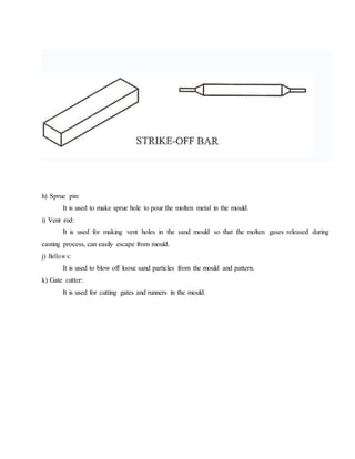 h) Sprue pin:
It is used to make sprue hole to pour the molten metal in the mould.
i) Vent rod:
It is used for making vent holes in the sand mould so that the molten gases released during
casting process, can easily escape from mould.
j) Bellow s:
It is used to blow off loose sand particles from the mould and pattern.
k) Gate cutter:
It is used for cutting gates and runners in the mould.
 