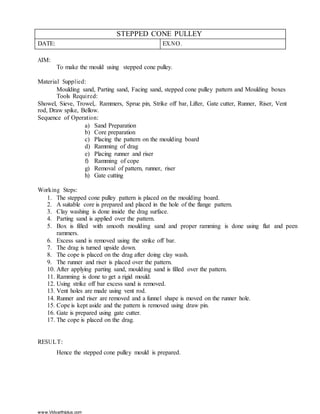 www.Vidyarthiplus.com
STEPPED CONE PULLEY
DATE: EX.NO.
AIM:
To make the mould using stepped cone pulley.
Material Supplied:
Moulding sand, Parting sand, Facing sand, stepped cone pulley pattern and Moulding boxes
Tools Required:
Showel, Sieve, Trowel,. Rammers, Sprue pin, Strike off bar, Lifter, Gate cutter, Runner, Riser, Vent
rod, Draw spike, Bellow.
Sequence of Operation:
a) Sand Preparation
b) Core preparation
c) Placing the pattern on the moulding board
d) Ramming of drag
e) Placing runner and riser
f) Ramming of cope
g) Removal of pattern, runner, riser
h) Gate cutting
Working Steps:
1. The stepped cone pulley pattern is placed on the moulding board.
2. A suitable core is prepared and placed in the hole of the flange pattern.
3. Clay washing is done inside the drag surface.
4. Parting sand is applied over the pattern.
5. Box is filled with smooth moulding sand and proper ramming is done using flat and peen
rammers.
6. Excess sand is removed using the strike off bar.
7. The drag is turned upside down.
8. The cope is placed on the drag after doing clay wash.
9. The runner and riser is placed over the pattern.
10. After applying parting sand, moulding sand is filled over the pattern.
11. Ramming is done to get a rigid mould.
12. Using strike off bar excess sand is removed.
13. Vent holes are made using vent rod.
14. Runner and riser are removed and a funnel shape is moved on the runner hole.
15. Cope is kept aside and the pattern is removed using draw pin.
16. Gate is prepared using gate cutter.
17. The cope is placed on the drag.
RESULT:
Hence the stepped cone pulley mould is prepared.
 