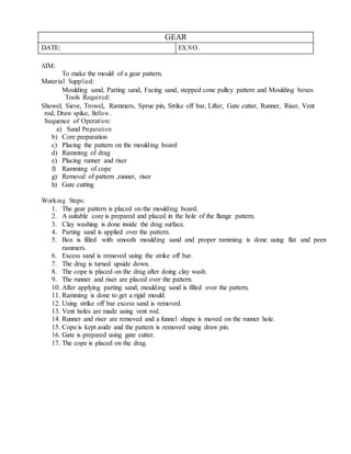GEAR
DATE: EX.NO.
AIM:
To make the mould of a gear pattern.
Material Supplied:
Moulding sand, Parting sand, Facing sand, stepped cone pulley pattern and Moulding boxes
Tools Required:
Showel, Sieve, Trowel,. Rammers, Sprue pin, Strike off bar, Lifter, Gate cutter, Runner, Riser, Vent
rod, Draw spike, Bellow.
Sequence of Operation:
a) Sand Preparation
b) Core preparation
c) Placing the pattern on the moulding board
d) Ramming of drag
e) Placing runner and riser
f) Ramming of cope
g) Removal of pattern ,runner, riser
h) Gate cutting
Working Steps:
1. The gear pattern is placed on the moulding board.
2. A suitable core is prepared and placed in the hole of the flange pattern.
3. Clay washing is done inside the drag surface.
4. Parting sand is applied over the pattern.
5. Box is filled with smooth moulding sand and proper ramming is done using flat and peen
rammers.
6. Excess sand is removed using the strike off bar.
7. The drag is turned upside down.
8. The cope is placed on the drag after doing clay wash.
9. The runner and riser are placed over the pattern.
10. After applying parting sand, moulding sand is filled over the pattern.
11. Ramming is done to get a rigid mould.
12. Using strike off bar excess sand is removed.
13. Vent holes are made using vent rod.
14. Runner and riser are removed and a funnel shape is moved on the runner hole.
15. Cope is kept aside and the pattern is removed using draw pin.
16. Gate is prepared using gate cutter.
17. The cope is placed on the drag.
 
