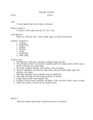 SQUARE FITTING
DATE: EX.NO.
AIM:
To make square fitting from the given work pieces.
Material Supplied:
Two pieces of M.S. plate of the size 50 x 50 x 3 mm.
Tools Required:
Bench vice, Steel rule, Files, Vernier Height gauge, Try square & Dot punch
Sequence of Operation:
a. Checking
b. Rough Filing
c. Marking
d. Punching
e. Sawing
f. Rough Filing
g. Finish Filing
Working Steps:
1. The dimensions of the given work piece is checked using steel rule.
2. The work piece is fixed on a bench vice separately and the two adjacent sides are filed using a
flat file so that they are at right angles.
3. Then chalk is applied uniformly on the surfaces of the work piece.
4. The given dimensions are marked by using surface plate and Vernier height gauge with
reference to the datum.
5. Then using dot punch, dots are punched along the marked line.
6. Then using fixed hack saw the unwanted portions are removed.
7. Cutting edges are filed using triangular files.
8. Checking is done to ensure squareness and flatness of the work piece surfaces using try square.
9. Finally the assembly is checked for the required best fit.
RESULT:
Hence the required square fitting is done from the given work pieces.
 