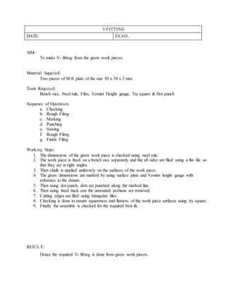 V-FITTING
DATE: EX.NO.
AIM:
To make V- fitting from the given work pieces.
Material Supplied:
Two pieces of M.S. plate of the size 50 x 50 x 3 mm.
Tools Required:
Bench vice, Steel rule, Files, Vernier Height gauge, Try square & Dot punch
Sequence of Operation:
a. Checking
b. Rough Filing
c. Marking
d. Punching
e. Sawing
f. Rough Filing
g. Finish Filing
Working Steps:
1. The dimensions of the given work piece is checked using steel rule.
2. The work piece is fixed on a bench vice separately and the all sides are filed using a flat file so
that they are at right angles.
3. Then chalk is applied uniformly on the surfaces of the work piece.
4. The given dimensions are marked by using surface plate and Vernier height gauge with
reference to the datum.
5. Then using dot punch, dots are punched along the marked line.
6. Then using fixed hack saw the unwanted portions are removed.
7. Cutting edges are filed using triangular files.
8. Checking is done to ensure squareness and flatness of the work piece surfaces using try square.
9. Finally the assembly is checked for the required best fit.
RESULT:
Hence the required V- fitting is done from given work pieces.
 