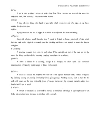 b) Tee:
ENGINEERING PRACTICES LAB ORA TORY
A tee is used to either combine or split a fluid flow. Most common are tees with the same inlet
and outlet sizes, but 'reducing' tees are available as well.
c) Cap:
A type of pipe fitting, often liquid or gas tight, which covers the end of a pipe. A cap has a
similar function to a plug.
d) Plug:
A plug closes off the end of a pipe. It is similar to a cap but it fits inside the fitting.
e) Nipple:
Short stub of pipe, usually threaded iron, A nipple is defined as being a short stub of pipe which
has two male ends. Nipple is commonly used for plumbing and hoses, and second as valves for funnels
and pipes.
f) Coupling:
A coupling connects two pipes to each other. If the material and size of the pipe are not the
same, the fitting may be called a 'reducing coupling' or reducer, or an adapter.
g) Union:
A union is similar to a coupling, except it is designed to allow quick and convenient
disconnection of pipes for maintenance or fixture replacement.
h) Valve:
A valve is a device that regulates the flow of a fluid (gases, fluidized solids, slurries, or liquids)
by opening, closing, or partially obstructing various passageways. Plumbing valves, such as taps for hot
and cold water are the most noticeable types of valves. Valves may be operated manually, either by a
hand wheel, lever or pedal.
i) Wrench:
A wrench or spanner is a tool used to provide a mechanical advantage in applying torque to turn
bolts, nuts or other items designed to interface with a wrench.
 