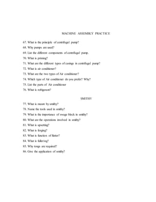 MACHINE ASSEMBLY PRACTICE
67. What is the principle of centrifugal pump?
68. Why pumps are used?
69. List the different components of centrifugal pump.
70. What is priming?
71. What are the different types of casings in centrifugal pump?
72. What is air conditioner?
73. What are the two types of Air conditioner?
74. Which type of Air conditioner do you prefer? Why?
75. List the parts of Air conditioner
76. What is refrigerant?
77. What is meant by smithy?
78. Name the tools used in smithy?
SMITHY
79. What is the importance of swage block in smithy?
80. What are the operations involved in smithy?
81. What is upsetting?
82. What is forging?
83. What is function of flatter?
84. What is fullering?
85. Why tongs are required?
86. Give the application of smithy?
 