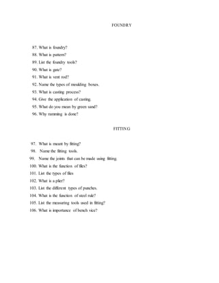 FOUNDRY
87. What is foundry?
88. What is pattern?
89. List the foundry tools?
90. What is gate?
91. What is vent rod?
92. Name the types of moulding boxes.
93. What is casting process?
94. Give the application of casting.
95. What do you mean by green sand?
96. Why ramming is done?
FITTING
97. What is meant by fitting?
98. Name the fitting tools.
99. Name the joints that can be made using fitting.
100. What is the function of files?
101. List the types of files
102. What is a plier?
103. List the different types of punches.
104. What is the function of steel rule?
105. List the measuring tools used in fitting?
106. What is importance of bench vice?
 