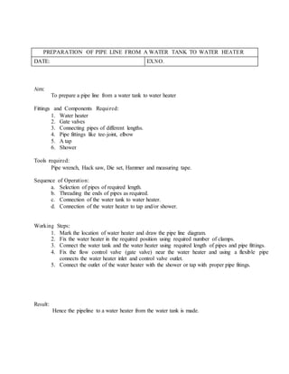 PREPARATION OF PIPE LINE FROM A WATER TANK TO WATER HEATER
DATE: EX.NO.
Aim:
To prepare a pipe line from a water tank to water heater
Fittings and Components Required:
1. Water heater
2. Gate valves
3. Connecting pipes of different lengths.
4. Pipe fittings like tee-joint, elbow
5. A tap
6. Shower
Tools required:
Pipe wrench, Hack saw, Die set, Hammer and measuring tape.
Sequence of Operation:
a. Selection of pipes of required length.
b. Threading the ends of pipes as required.
c. Connection of the water tank to water heater.
d. Connection of the water heater to tap and/or shower.
Working Steps:
1. Mark the location of water heater and draw the pipe line diagram.
2. Fix the water heater in the required position using required number of clamps.
3. Connect the water tank and the water heater using required length of pipes and pipe fittings.
4. Fix the flow control valve (gate valve) near the water heater and using a flexible pipe
connects the water heater inlet and control valve outlet.
5. Connect the outlet of the water heater with the shower or tap with proper pipe fitings.
Result:
Hence the pipeline to a water heater from the water tank is made.
 