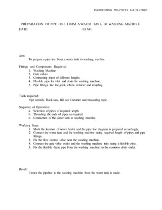 ENGINEERING PRACTICES LAB ORA TORY
PREPARATION OF PIPE LINE FROM A WATER TANK TO WASHING MACHINE
DATE: EX.NO.
Aim:
To prepare a pipe line from a water tank to washing machine
Fittings and Components Required:
1. Washing Machine
2. Gate valves
3. Connecting pipes of different lengths.
4. Flexible pipe for inlet and drain for washing machine.
5. Pipe fittings like tee-joint, elbow, reducer and coupling.
Tools required:
Pipe wrench, Hack saw, Die set, Hammer and measuring tape.
Sequence of Operation:
a. Selection of pipes of required length.
b. Threading the ends of pipes as required.
c. Connection of the water tank to washing machine.
Working Steps:
1. Mark the location of water heater and the pipe line diagram is prepared accordingly.
2. Connect the water tank and the washing machine using required length of pipes and pipe
fittings.
3. Fix the flow control valve near the washing machine.
4. Connect the gate valve outlet and the washing machine inlet using a flexible pipe.
5. Fix the flexible drain pipe from the washing machine to the common drain outlet.
Result:
Hence the pipeline to the washing machine from the water tank is made.
 