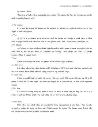 ENGINEERING PRACTICES LAB ORA TORY
d) Firmer Chisels:
They have a blade with a rectangular cross-section. This means that they are stronger and can be
used for tougher/heavier work.
4. Try square:
It is used for testing the flatness of the surfaces or whether the adjacent surfaces are at right
angles to each other or not.
5. Vice:
A vice is a mechanical screw apparatus used for holding or clamping a work piece to allow
work to be performed on it with tools such as saws, planes, drills, mills, screwdrivers, sandpaper, etc.
6. C- Clamp:
A C-clamp is a type of clamp device typically used to hold a wood or metal work piece, and are
often used in, but are not limited to, carpentry and welding. These clamps are called "C" clamps
because of their C shaped frame.
7. Saw:
A saw is used to cut the wood into pieces. It has different types as follows:
a) Mitre saw :
It is often referred to a large backsaw (20-30 inches or 60-90 cm) used either in a wooden mitre
box or in a metal frame which allowed cutting mitres of any specified angle.
b) Tenon saw:
It has a parallel blade of width 60 mm to 100 mm, length 250 mm to 400 mm and 12 to 20
points or teeth per 25 mm length. The teeth are shaped like a cross cut saw, in form of an equilateral
triangle.
c) Rip Saw:
It is used for cutting along the grains of wood. Its blade is about 700 mm long, and has 3 to 5
points or teeth per 25 mm length. The teeth of the rip saw have a series of chisel edge.
8. Steel Rule:
Steel rules, also called rulers, are essential for linear measurements in any shop. They can also
be used as guides for laying out lines, and if rigid enough, for cutting. The thinner, more flexible rules
can also be used to measure rounded or cambered work.
 