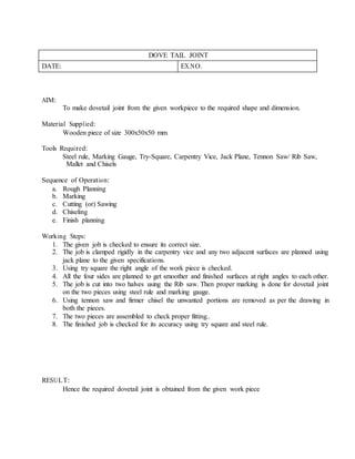 DOVE TAIL JOINT
DATE: EX.NO.
AIM:
To make dovetail joint from the given workpiece to the required shape and dimension.
Material Supplied:
Wooden piece of size 300x50x50 mm
Tools Required:
Steel rule, Marking Gauge, Try-Square, Carpentry Vice, Jack Plane, Tennon Saw/ Rib Saw,
Mallet and Chisels
Sequence of Operation:
a. Rough Planning
b. Marking
c. Cutting (or) Sawing
d. Chiseling
e. Finish planning
Working Steps:
1. The given job is checked to ensure its correct size.
2. The job is clamped rigidly in the carpentry vice and any two adjacent surfaces are planned using
jack plane to the given specifications.
3. Using try square the right angle of the work piece is checked.
4. All the four sides are planned to get smoother and finished surfaces at right angles to each other.
5. The job is cut into two halves using the Rib saw. Then proper marking is done for dovetail joint
on the two pieces using steel rule and marking gauge.
6. Using tennon saw and firmer chisel the unwanted portions are removed as per the drawing in
both the pieces.
7. The two pieces are assembled to check proper fitting..
8. The finished job is checked for its accuracy using try square and steel rule.
RESULT:
Hence the required dovetail joint is obtained from the given work piece
 