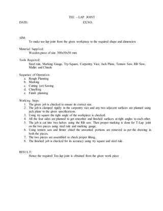 TEE – LAP JOINT
DATE: EX.NO.
AIM:
To make tee-lap joint from the given workpiece to the required shape and dimension.
Material Supplied:
Wooden piece of size 300x50x50 mm
Tools Required:
Steel rule, Marking Gauge, Try-Square, Carpentry Vice, Jack Plane, Tennon Saw, Rib Saw,
Mallet and Chisels
Sequence of Operation:
a. Rough Planning
b. Marking
c. Cutting (or) Sawing
d. Chiselling
e. Finish planning
Working Steps:
1. The given job is checked to ensure its correct size.
2. The job is clamped rigidly in the carpentry vice and any two adjecent surfaces are planned using
jack plane to the given specifications.
3. Using try square the right angle of the workpiece is checked.
4. All the four sides are planned to get smoother and finished surfaces at right angles to each other.
5. The job is cut into two halves using the Rib saw. Then proper marking is done for T-Lap joint
on the two pieces using steel rule and marking gauge.
6. Using tennon saw and firmer chisel the unwanted portions are removed as per the drawing in
both the pieces.
7. The two pieces are assembled to check proper fitting..
8. The finished job is checked for its accuracy using try square and steel rule.
RESULT:
Hence the required Tee-lap joint is obtained from the given work piece
 