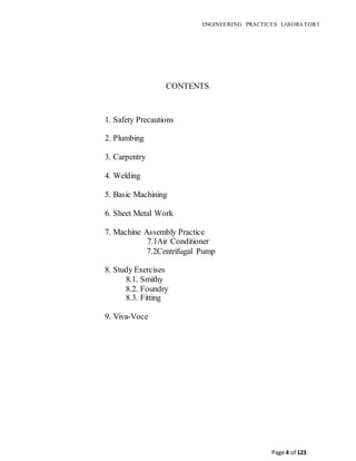 ENGINEERING PRACTICES LAB ORA TORY
Page 4 of 123
CONTENTS
1. Safety Precautions
2. Plumbing
3. Carpentry
4. Welding
5. Basic Machining
6. Sheet Metal Work
7. Machine Assembly Practice
7.1Air Conditioner
7.2Centrifugal Pump
8. Study Exercises
8.1. Smithy
8.2. Foundry
8.3. Fitting
9. Viva-Voce
 