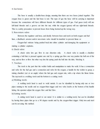 4. Gas hoses:
The hose is usually a double-hose design, meaning that there are two hoses joined together. The
oxygen hose is green and the fuel hose is red. The type of gas the hose will be carrying is important
because the connections will have different threads for different types of gas. Fuel gases (red) will use
left-hand threads and a groove cut into the nut, while the oxygen (green) will use right-hand threads.
This is a safety precaution to prevent hoses from being hooked up the wrong way.
5. Non-return valve:
Between the regulator and hose, and ideally between hose and torch on both oxygen and fuel
lines, a flashback arrestor and/or non-return valve should be installed to prevent flame or
Oxygen-fuel mixture being pushed back into either cylinder and damaging the equipment or
making a cylinder explodes.
6. Check valve:
A check valve lets gas flow in one direction only. A check valve is usually a chamber
containing a ball that is pressed against one end by a spring: gas flow one way pushes the ball out of the
way, and no flow or flow the other way lets the spring push the ball into the inlet, blocking it.
7. Torches:
The torch is the part that the welder holds and manipulates to make the weld. It has a connection
and valve for the fuel gas and a connection and valve for the oxygen, a handle for the welder to grasp, a
mixing chamber (set at an angle) where the fuel gas and oxygen mix, with a tip where the flame forms.
The top torch is a welding torch and the bottom is a cutting torch
a) Welding torch:
A welding torch head is used to weld metals. It can be identified by having only one or two
pipes running to the nozzle and no oxygen-blast trigger and two valve knobs at the bottom of the handle
letting the operator adjust the oxygen flow and fuel flow.
b) Cutting torch:
A cutting torch head is used to cut metal. It is similar to a welding torch, but can be identified
by having three pipes that go to a 90 degree nozzle and by the oxygen-blast trigger. Only iron and steel
can be cut using this method.
 