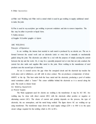 8. Other Accessories:
a) Filler rod / Welding rod: Filler rod is a metal which is used in gas welding to supply additional metal
to make the joint.
b) Flux is used in oxy-acetylene gas welding to prevent oxidation and also to remove impurities. The
flux may be either in powder or liquid form.
9. Safety devices:
a) Goggles b) Leather goggles c) Apron
ARC WELDING
Principle of Operation:
In arc welding, the intense heat needed to melt metal is produced by an electric arc. The arc is
formed between the actual work and an electrode (stick or wire) that is manually or mechanically
guided along the joint. The electrode can either be a rod with the purpose of simply carrying the current
between the tip and the work. Or, it may be a specially prepared rod or wire that not only conducts the
current but also melts and supplies filler metal to the joint. Most welding in the manufacture of steel
products uses the second type of electrode.
An arc is created across the gap when the energized circuit and the electrode tip touches the
work piece and is withdrawn, yet still with in close contact. The arc produces a temperature of about
6000ºC at the tip. This heat melts both the base metal and the electrode, producing a pool of molten
metal sometimes called a "crater." The crater solidifies behind the electrode as it is moved along the
joint. The result is a fusion bond.
Arc Welding Equipment:
a) Power Supply:
The Main equipment used for electric arc welding is the transformer. It may be AC/ DC. Arc
welding may be done with direct current (DC) with the electrode either positive or negative or
alternating current (AC). The choice of current and polarity depends on the process, the type of
electrode, the arc atmosphere, and the metal being welded. The figure shows AC arc welding set up
using transformer. The transformer steps down the usual supply voltage (220 v to 440 v) to the open
circuit voltage required for the welding which is 40 v to 80 v.
 