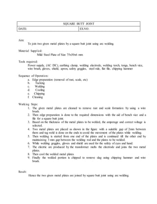SQUARE BUTT JOINT
DATE: EX.NO.
Aim:
To join two given metal plates by a square butt joint using arc welding.
Material Supplied:
Mild Steel Plate of Size 75x50x6 mm
Tools required:
Power supply, (AC /DC), earthing clamp, welding electrode, welding torch, tongs, bench vice,
wire brush, gloves, shield, apron, safety goggles, steel rule, flat file, chipping hammer
Sequence of Operation:
a. Edge preparation (removal of rust, scale, etc)
b. Tacking
c. Welding
d. Cooling
e. Chipping
f. Cleaning
Working Steps:
1. The given metal plates are cleaned to remove rust and scale formation by using a wire
brush.
2. Then edge preparation is done to the required dimensions with the aid of bench vice and a
file for a square butt joint.
3. Based on the thickness of the metal plates to be welded, the amperage and correct voltage is
selected.
4. Two metal plates are placed as shown in the figure with a suitable gap of 2mm between
them and tag weld is done on the ends to avoid the movement of the plates while welding.
5. Then welding is started from one end of the plates and is continued till the other end by
maintaining 3 mm gap between the welding rod and the plates to be welded.
6. While welding goggles, gloves and shield are used for the safety of eyes and hand.
7. The electric arc produced by the transformer melts the electrode and joins the two metal
plates.
8. Then cool the welded metal plates
9. Finally the welded portion is chipped to remove slag using chipping hammer and wire
brush.
Result:
Hence the two given metal plates are joined by square butt joint using arc welding.
 
