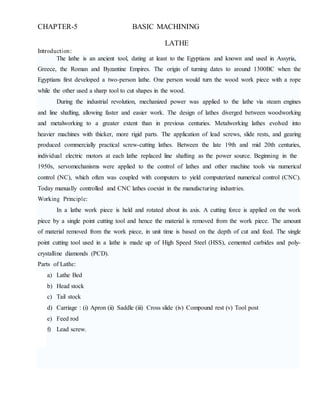 CHAPTER-5 BASIC MACHINING
Introduction:
LATHE
The lathe is an ancient tool, dating at least to the Egyptians and known and used in Assyria,
Greece, the Roman and Byzantine Empires. The origin of turning dates to around 1300BC when the
Egyptians first developed a two-person lathe. One person would turn the wood work piece with a rope
while the other used a sharp tool to cut shapes in the wood.
During the industrial revolution, mechanized power was applied to the lathe via steam engines
and line shafting, allowing faster and easier work. The design of lathes diverged between woodworking
and metalworking to a greater extent than in previous centuries. Metalworking lathes evolved into
heavier machines with thicker, more rigid parts. The application of lead screws, slide rests, and gearing
produced commercially practical screw-cutting lathes. Between the late 19th and mid 20th centuries,
individual electric motors at each lathe replaced line shafting as the power source. Beginning in the
1950s, servomechanisms were applied to the control of lathes and other machine tools via numerical
control (NC), which often was coupled with computers to yield computerized numerical control (CNC).
Today manually controlled and CNC lathes coexist in the manufacturing industries.
Working Principle:
In a lathe work piece is held and rotated about its axis. A cutting force is applied on the work
piece by a single point cutting tool and hence the material is removed from the work piece. The amount
of material removed from the work piece, in unit time is based on the depth of cut and feed. The single
point cutting tool used in a lathe is made up of High Speed Steel (HSS), cemented carbides and poly-
crystalline diamonds (PCD).
Parts of Lathe:
a) Lathe Bed
b) Head stock
c) Tail stock
d) Carriage : (i) Apron (ii) Saddle (iii) Cross slide (iv) Compound rest (v) Tool post
e) Feed rod
f) Lead screw.
 