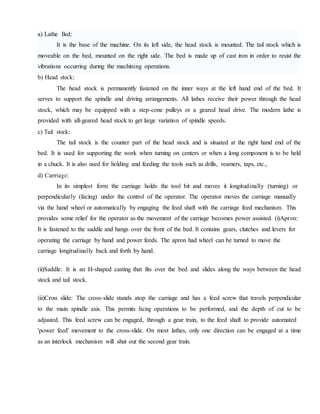 a) Lathe Bed:
It is the base of the machine. On its left side, the head stock is mounted. The tail stock which is
moveable on the bed, mounted on the right side. The bed is made up of cast iron in order to resist the
vibrations occurring during the machining operations.
b) Head stock:
The head stock is permanently fastened on the inner ways at the left hand end of the bed. It
serves to support the spindle and driving arrangements. All lathes receive their power through the head
stock, which may be equipped with a step-cone pulleys or a geared head drive. The modern lathe is
provided with all-geared head stock to get large variation of spindle speeds.
c) Tail stock:
The tail stock is the counter part of the head stock and is situated at the right hand end of the
bed. It is used for supporting the work when turning on centers or when a long component is to be held
in a chuck. It is also used for holding and feeding the tools such as drills, reamers, taps, etc.,
d) Carriage:
In its simplest form the carriage holds the tool bit and moves it longitudinally (turning) or
perpendicularly (facing) under the control of the operator. The operator moves the carriage manually
via the hand wheel or automatically by engaging the feed shaft with the carriage feed mechanism. This
provides some relief for the operator as the movement of the carriage becomes power assisted. (i)Apron:
It is fastened to the saddle and hangs over the front of the bed. It contains gears, clutches and levers for
operating the carriage by hand and power feeds. The apron had wheel can be turned to move the
carriage longitudinally back and forth by hand.
(ii)Saddle: It is an H-shaped casting that fits over the bed and slides along the ways between the head
stock and tail stock.
(iii)Cross slide: The cross-slide stands atop the carriage and has a feed screw that travels perpendicular
to the main spindle axis. This permits facing operations to be performed, and the depth of cut to be
adjusted. This feed screw can be engaged, through a gear train, to the feed shaft to provide automated
'power feed' movement to the cross-slide. On most lathes, only one direction can be engaged at a time
as an interlock mechanism will shut out the second gear train.
 