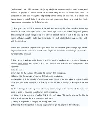 (iv) Compound rest: The compound rest (or top slide) is the part of the machine where the tool post is
mounted. It provides a smaller amount of movement along its axis via another feed screw. The
compound rest axis can be adjusted independently of the carriage or cross-slide. It is utilized when
turning tapers, to control depth of cut when screw cuts or precision facing, or to obtain finer feeds
(under manual control) than the feed shaft permits.
(v) Tool post: The tool bit is mounted in the tool post which may be of the American lantern style,
traditional 4 sided square style, or in a quick change style such as the multifix arrangement pictured.
The advantage of a quick change set-up is to allow an unlimited number of tools to be used (up to the
number of holders available) rather than being limited to 1 tool with the lantern style, or 3 to 4 tools
with the 4 sided type.
e) Feed rod: Feed rod is long shaft which gets power from the head stock spindle through large number
of gears located in the feed box. It is used for the longitudinal movement of the carriage (or) cross feed
movement of the cross slide
f) Lead screw: A lead screw also known as a power screw or translation screw, is a screw designed to
translate radial motion into motion. It is a long threaded shaft which is used during thread cutting
operations.
Lathe Operations
a) Turning: It is the operation of reducing the diameter of the work piece.
b) Facing: It is the operation of reducing the length of the work piece.
c) Chamfering: It is the operation of removing the sharp corners of the work piece to protect the edges
of the job from getting damaged. It is done by keeping the tool at an angle of 45 degree to the lathe
axis.
d) Taper Turning: It is the operation of making uniform change in the diameter of the work piece
along its length or producing conical surface on the work piece.
e) Drilling: It is the operation of making hole in the work piece. This can be achieved by fixing the
drill bit in tail stock and fed in to the rotating work piece.
f) Boring: It is operation of enlarging the already drilled hole.
g) Knurling: It is the operation of making rough surface to get the get grip on the work piece.
 
