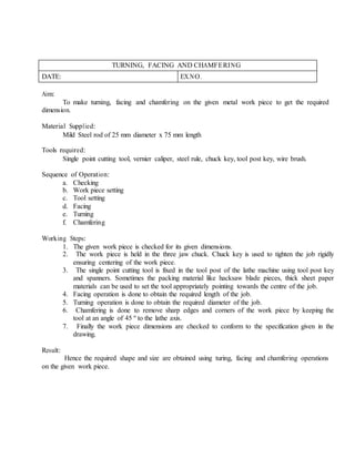 TURNING, FACING AND CHAMFERING
DATE: EX.NO.
Aim:
To make turning, facing and chamfering on the given metal work piece to get the required
dimension.
Material Supplied:
Mild Steel rod of 25 mm diameter x 75 mm length
Tools required:
Single point cutting tool, vernier caliper, steel rule, chuck key, tool post key, wire brush.
Sequence of Operation:
a. Checking
b. Work piece setting
c. Tool setting
d. Facing
e. Turning
f. Chamfering
Working Steps:
1. The given work piece is checked for its given dimensions.
2. The work piece is held in the three jaw chuck. Chuck key is used to tighten the job rigidly
ensuring centering of the work piece.
3. The single point cutting tool is fixed in the tool post of the lathe machine using tool post key
and spanners. Sometimes the packing material like hacksaw blade pieces, thick sheet paper
materials can be used to set the tool appropriately pointing towards the centre of the job.
4. Facing operation is done to obtain the required length of the job.
5. Turning operation is done to obtain the required diameter of the job.
6. Chamfering is done to remove sharp edges and corners of the work piece by keeping the
tool at an angle of 45 º to the lathe axis.
7. Finally the work piece dimensions are checked to conform to the specification given in the
drawing.
Result:
Hence the required shape and size are obtained using turing, facing and chamfering operations
on the given work piece.
 
